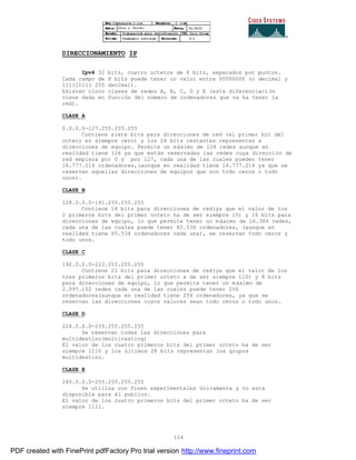 124
DIRECCIONAMIENTO IP
Ipv4 32 bits, cuatro octetos de 8 bits, separados por puntos.
Cada campo de 8 bits puede tener un valor entre 00000000 (o decimal y
11111111( 255 decimal).
Existen cinco clases de redes A, B, C, D y E (esta diferenciaci ón
viene dada en función del número de ordenadores que va ha tener la
red).
CLASE A
0.0.0.0-127.255.255.255
Contiene siete bits para direcciones de red (el primer bit del
octeto es siempre cero) y los 24 bits restantes representan a
direcciones de equipo. Permite un máximo de 128 redes aunque en
realidad tiene 126 ya que están reservadas las redes cuya dirección de
red empieza por 0 y por 127, cada una de las cuales pueden tener
16.777.216 ordenadores,(aunque en realidad tiene 16.777.214 ya que se
reservan aquellas direcciones de equipos que son todo ceros o todo
unos).
CLASE B
128.0.0.0-191.255.255.255
Contiene 14 bits para direcciones de red(ya que el valor de los
2 primeros bits del primer octeto ha de ser siempre 10) y 16 bits para
direcciones de equipo, lo que permite tener un máximo de 16.384 redes,
cada una de las cuales puede tener 65.536 ordenadores, (aunque en
realidad tiene 65.534 ordenadores cada una), se reservan todo ceros y
todo unos.
CLASE C
192.0.0.0-223.255.255.255
Contiene 21 bits para direcciones de red(ya que el valor de los
tres primeros bits del primer octeto a de ser siempre 110) y 8 bits
para direcciones de equipo, lo que permite tener un máximo de
2.097.152 redes cada una de las cuales puede tener 256
ordenadores(aunque en realidad tiene 254 ordenadores, ya que se
reservan las direcciones cuyos valores sean todo ceros o todo unos.
CLASE D
224.0.0.0-239.255.255.255
Se reservan todas las direcciones para
multidestino(multicasting)
El valor de los cuatro primeros bits del primer octeto ha de ser
siempre 1110 y los últimos 28 bits representan los grupos
multidestino.
CLASE E
240.0.0.0-255.255.255.255
Se utiliza con fines experimentales únicamente y no esta
disponible para él publico.
El valor de los cuatro primeros bits del primer octeto ha de ser
siempre 1111.
PDF created with FinePrint pdfFactory Pro trial version http://www.fineprint.com
 