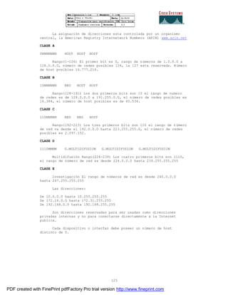 125
La asignación de direcciones esta controlada por un organismo
central, la American Registry Internetwork Numbers (ARIN) www.arin.net
CLASE A
0NNNNNNN HOST HOST HOST
Rango(1-126) El primer bit es 0, rango de números de 1.0.0.0 a
126.0.0.0, número de redes posibles 126, la 127 esta reservada. Número
de host posibles 16.777.216.
CLASE B
10NNNNNN RED HOST HOST
Rango(128-191) Los dos primeros bits son 10 el rango de numero
de redes es de 128.0.0.0 a 191.255.0.0, el número de redes posibles es
16.384, el número de host posibles es de 65.536.
CLASE C
110NNNNN RED RED HOST
Rango(192-223) Los tres primeros bits son 110 el rango de n úmero
de red va desde el 192.0.0.0 hasta 223.255.255.0, el número de redes
posibles es 2.097.152.
CLASE D
1110MMMM G.MULTIDIFUSION G.MULTIDIFUSION G.MULTIDIFUSION
Multidifusión Rango(224-239) Los cuatro primeros bits son 1110,
el rango de número de red es desde 224.0.0.0 hasta 239.255.255.255
CLASE E
Investigación El rango de números de red es desde 240.0.0.0
hasta 247.255.255.255
Las direcciones:
De 10.0.0.0 hasta 10.255.255.255
De 172.16.0.0 hasta 172.31.255.255
De 192.168.0.0 hasta 192.168.255.255
Son direcciones reservadas para ser usadas como direcciones
privadas internas y no para conectarse directamente a la Internet
publica.
Cada dispositivo o interfaz debe poseer un número de host
distinto de 0.
PDF created with FinePrint pdfFactory Pro trial version http://www.fineprint.com
 
