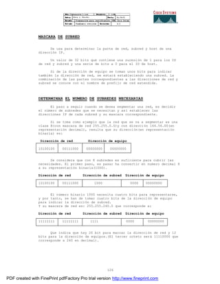 126
MASCARA DE SUBRED
Se usa para determinar la parte de red, subred y host de una
dirección IP.
Un valor de 32 bits que contiene una sucesión de 1 para los ID
de red y subred y una serie de bits a 0 para el ID de host.
Si de la dirección de equipo se toman unos bits para indicar
también la dirección de red, se estará estableciendo una subred. La
combinación de las partes correspondientes a las direcciones de red y
subred se conoce con el nombre de prefijo de red extendida.
DETERMINAR EL NUMERO DE SUBREDES NECESARIAS
El paso a seguir cuando se desea segmentar una red, es decidir
el número de subredes que se necesitan y así establecer las
direcciones IP de cada subred y su mascara correspondiente.
Si se toma como ejemplo que la red que se va a segmentar es una
clase B(con mascara de red 255.255.0.0)y con dirección 164.56.00(en
representación decimal), resulta que su dirección(en representación
binaria) es:
Dirección de red Dirección de equipo
10100100 00111000 00000000 00000000
Se considera que con 8 subredes es suficiente para cubrir las
necesidades. El primer paso, es pasar ha convertir en numero decimal 8
a su representación binaria(1000).
Dirección de red Dirección de subred Dirección de equipo
10100100 00111000 1000 0000 00000000
El número binario 1000 necesita cuatro bits para representarse,
y por tanto, se han de tomar cuatro bits de la dirección de equipo
para indicar la dirección de subred.
Y su mascara de red es: 255.255.240.0 que corresponde a:
Dirección de red Dirección de subred Dirección de equipo
11111111 11111111 1111 0000 00000000
Que indica que hay 20 bit para marcar la dirección de red y 12
bits para la dirección de equipos.(El tercer octeto será 11110000 que
corresponde a 240 en decimal).
PDF created with FinePrint pdfFactory Pro trial version http://www.fineprint.com
 