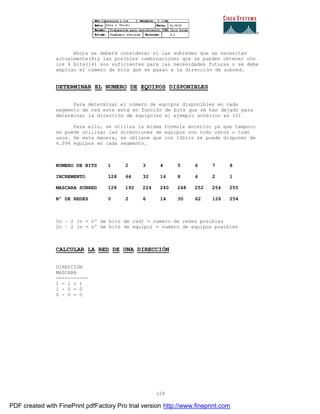 128
Ahora se deberá considerar si las subredes que se necesitan
actualmente(8)y las posibles combinaciones que se pueden obtener con
los 4 bits(14) son suficientes para las necesidades futuras o se debe
ampliar el número de bits que se pasan a la dirección de subred.
DETERMINAR EL NUMERO DE EQUIPOS DISPONIBLES
Para determinar el número de equipos disponibles en cada
segmento de red este está en función de bits que se han dejado para
determinar la dirección de equipo(en el ejemplo anterior es 12)
Para ello, se utiliza la misma formula anterior ya que tampoco
se puede utilizar las direcciones de equipos con todo ceros o todo
unos. De esta manera, se obtiene que con 12bits se puede disponer de
4.094 equipos en cada segmento.
NUMERO DE BITS 1 2 3 4 5 6 7 8
INCREMENTO 128 64 32 16 8 4 2 1
MASCARA SUBRED 128 192 224 240 248 252 254 255
Nº DE REDES 0 2 6 14 30 62 126 254
2n – 2 (n = nº de bits de red) = numero de redes posibles
2n – 2 (n = nº de bits de equipo) = numero de equipos posibles
CALCULAR LA RED DE UNA DIRECCIÓN
DIRECCION
MASCARA
-----------
1 - 1 = 1
1 - 0 = 0
0 - 0 = 0
PDF created with FinePrint pdfFactory Pro trial version http://www.fineprint.com
 