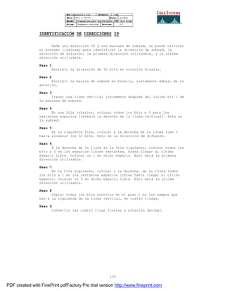 130
IDENTIFICACIÓN DE DIRECCIONES IP
Dada una dirección IP y una mascara de subred, se puede utilizar
el proceso ilustrado para identificar la dirección de subred, la
dirección de difusión, la primera dirección utilizable, y la ultima
dirección utilizable.
Paso 1
Escribir la dirección de 32 bits en notación binaria.
Paso 2
Escribir la macara de subred en binario, justamente debajo de la
anterior.
Paso 3
Trazar una línea vertical justamente después del ultimo bit 1 de
la mascara de subred.
Paso 4
En una fila inferior, colocar todos los bits a 0 para los
restantes espacios libres(a la derecha de la línea vertical). Esta es
la subred.
Paso 5
En la siguiente fila, colocar a la derecha de la línea todo 1
hasta alcanzar los 32 bits. Esto es la dirección de difusión.
Paso 6
A la derecha de la línea en la fila siguiente, colocar todos los
bits a 0 en los espacios libres restantes, hasta llegar al ultimo
espacio libre. Colocar un 1 en dicho espacio. Esto dará la primera
dirección utilizable.
Paso 7
En la fila siguiente, colocar a la derecha, de la línea todos
los bits a 1 en los restantes espacios libres hasta llegar al ultimo
espacio. Colocar un 0 en dicho espacio libre. Esto dará la ultima
dirección utilizable.
Paso 8
Copiar todos los bits escritos en el paso 1 en los campos que
hay a la izquierda de la línea vertical, en cuatro líneas.
Paso 9
Convertir las cuatro filas finales a notación decimal.
PDF created with FinePrint pdfFactory Pro trial version http://www.fineprint.com
 