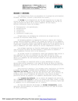133
BRIDGES Y SWITCHES
Los dispositivos Cisco se encuadran en 3 categorías principales:
Bridges, switches, routers y servidores de acceso.
Un bridge es un dispositivo de red que funciona en la capa de
enlace de datos. Los bridges conectan varios segmentos de red de la
capa de enlace de datos en un único segmento de red lógico.
Existen diferentes tipos de bridges:
• Transparente o de aprendizaje.
• Encapsulatión
• Conversión
• Origen-ruta.
• Conversión origen-ruta.
Origen-ruta y el bridging de conversión de origen-ruta se
utilizan en entornos Token Ring.
El bridging permite la separación física y lógica del trafico
cuando resulta necesario reducir las cargas de tráfico en un segmento
de red. La principal ventaja de bridging radica en que se garantiza la
fiabilidad, disponibilidad, capacidad de ampliación y de gestión de la
red al segmentar las redes lógicas en varios componentes físicos.
Los bridges realizan su función examinando la información de la
capa de enlace de datos de cada paquete y reenviando el paquete a
otros segmentos físicos sólo si es necesario.
El bridge conoce la información sobre que paquetes debe enviar a
que segmentos de red y la almacena en una tabla de envío. Esta
contiene una lista de direcciones conocidas de la capa de enlace de
datos y el segmento de red asociado donde se cree que existen estos
dispositivos.
Los bridges se comunican entre si para determinar el mejor
método para enviar paquetes a una capa de enlace de datos de destino
determina utilizando el Protocolo de Árbol de Extensión(Spanning Tree
Protocol, Stp).
Este protocolo permite a los bridges crear topologías sin bucles
a través de las que se pueden enviar paquetes. Se necesita una
topología sin bucles una topología que garantiza que cada paquete
llega a todos los segmentos de una red una sola vez, en el entorno de
bridging para evitar tormentas de difusión y que varios bridges
paralelos envíen un paquete a un segmento determinado varias veces.
Una tormenta de difusión es un evento de segmento de red en el
que un paquete de difusión(es decir un paquete que debe llegar a todas
las estaciones del segmento) se envían en un bucle continuo, hasta que
el segmento se ve sobrecargado por el tráfico.
El tipo más sencillo de bridge, un bridge transparente, puede
gestionar exclusivamente la conexión de protocolos de capa de enlace
de datos similares.
PDF created with FinePrint pdfFactory Pro trial version http://www.fineprint.com
 
