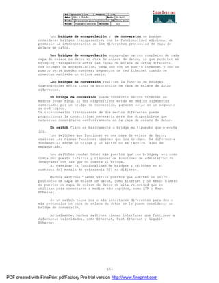 134
Los bridges de encapsulación y de conversión se pueden
considerar bridges transparentes, con la funcionalidad adicional de
permitir la interoperación de los diferentes protocolos de capa de
enlace de datos.
Los bridges de encapsulación encapsulan marcos completos de cada
capa de enlace de datos en otra de enlace de datos, lo que permiten el
bridging transparente entre las capas de enlace de datos diferente.
Dos bridges de encapsulación, cada uno con un puerto Ethernet y con un
puerto serie pueden puentear segmentos de red Ethernet cuando se
conectan mediante un enlace serie.
Los bridges de conversión realizan la función de bridges
transparentes entre tipos de protocolos de capa de enlace de datos
diferentes.
Un bridge de conversión puede convertir marcos Ethernet en
marcos Token Ring. Si dos dispositivos están en medios diferentes
conectados por un bridge de conversión, parecen estar en un segmento
de red lógico.
La interconexión transparente de dos medios diferentes puede
proporcionar la conectividad necesaria para dos dispositivos que
necesiten comunicarse exclusivamente en la capa de enlace de datos.
Un switch Cisco es básicamente u bridge multipuerto que ejecuta
IOS.
Los switches que funcionan en una capa de enlace de datos,
realizan las mismas funciones básicas que los bridges. La diferencia
fundamental entre un bridge y un switch no es técnica, sino de
empaquetado.
Los switches pueden tener más puertos que los bridges, así como
coste por puerto inferior y disponer de funciones de administraci ón
integradas con las que no cuenta el bridge.
Al examinar la funcionalidad de bridges y switches en el
contexto del modelo de referencia OSI no difieren.
Muchos switches tienen varios puertos que admiten un único
protocolo de capa de enlace de datos, como Ethernet y un menor n úmero
de puertos de capa de enlace de datos de alta velocidad que se
utilizan para conectarse a medios más rápidos, como ATM o Fast
Ethernet.
Si un switch tiene dos o más interfaces diferentes para dos o
más protocolos de capa de enlace de datos se le puede considerar un
bridge de conversión.
Actualmente, muchos switches tienen interfaces que funcionan a
diferentes velocidades, como Ethernet, Fast Ethernet y Gigabit
Ethernet.
PDF created with FinePrint pdfFactory Pro trial version http://www.fineprint.com
 