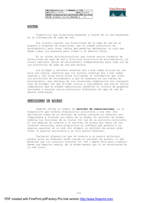 135
ROUTER
Dispositivo que direcciona paquetes a través de la red basándose
en la información de capa de red.
Los routers conocen las direcciones de la capa de red de un
paquete y disponen de algoritmos, que se llaman protocolos de
enrutamiento, para crear tablas que permitan determinar la ruta que
deben tomar los paquetes para llegar a su destino final.
En un router multiprotocolo(el que conoce varios formatos de
direcciones de capa de red y distintos protocolos de enrutamiento), el
router mantiene tablas de enrutamiento independientes para cada uno de
los protocolos de capa de red que enruta.
Los bridges y switches conectan dos o más redes físicas en una
sola red lógica, mientras que los routers conectan dos o más redes
lógicas y las rutas entre ellas utilizando la información que crean
los protocolos de enrutamiento y que se almacena en las tablas de
enrutamiento. Las ventajas de los routers(en comparación con cualquier
tipo de bridge) son que dividen física y lógicamente una red en varios
componentes que se pueden administrar, permiten el control de paquetes
enrutados y enrutan varios protocolos diferentes de capa de red de
manera simultánea.
SERVIDORES DE ACCESO
También recibe el nombre de servidor de comunicaciones, es un
dispositivo que conecta dispositivos asíncronos a una red. Una
aplicación común de un servidor de acceso consiste en conectar una
computadora a Internet por medio de un módem. El servidor de acceso
combina las funciones de un router con las de un protocolo as íncrono.
Si una máquina se conecta a un servidor de acceso por medio de una
interfaz asíncrona, este proporciona el software que permite a la
maquina aparecer en la red. Por ejemplo un servidor de acceso pude
tener 16 puertos asíncronos y un solo puerto Ethernet.
Cualquier dispositivo que se conecte a un puerto asíncrono
parece estar en Ethernet donde reside el servidor de acceso, lo que
permiten que los usuarios ejecuten IP, IPX o Apple Talk para trabajar
desde una máquina remota, de la misma manera que si se encontraran en
la red local.
PDF created with FinePrint pdfFactory Pro trial version http://www.fineprint.com
 