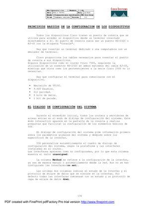 136
PRINCIPIOS BASICOS DE LA CONFIGURACION DE LOS DISPOSITIVOS
Todos los dispositivos Cisco tienen un puerto de consola que se
utiliza para acceder al dispositivo desde un terminal conectado
directamente a él. El puerto de consola suele ser un puerto RS-232C o
RJ-45 con la etiqueta "Console".
Hay que conectar un terminal dedicado o una computadora con un
emulador de terminal.
Cisco proporciona los cables necesarios para conectar el puerto
de consola a sus dispositivos.
Algunos dispositivos como el router Cisco 7500, requieren la
utilización de un conector RS-232C en ambos extremos del cable RJ-45,
mientras que otros como los pertenecientes a la serie Cisco 2500 no lo
necesitan.
Hay que configurar el terminal para comunicarse con el
dispositivo.
• Emulación de VT100.
• 9.600 baudios.
• Sin paridad.
• 8 bits de datos.
• 1 bit de parada.
EL DIALOGO DE CONFIGURACIÓN DEL SISTEMA
Durante el encendido inicial, todos los routers y servidores de
acceso entran en el modo de diálogo de configuración del sistema. Este
modo interactivo aparece en la pantalla de la consola y realiza
preguntas que facilitan la configuración de los elementos básicos de
IOS.
El diálogo de configuración del sistema pide información primero
sobre los parámetros globales del sistema y después sobre los
específicos de la interfaz.
IOS personaliza automáticamente el cuadro de dialogo de
configuración del sistema, según la plataforma y las interfaces
instaladas en el router.
Las interfaces aparecen como no configuradas, por lo que esta columna
muestra el valor unassigned.
La columna Method se refiere a la configuración de la interfaz,
ya sea de manera manual o automáticamente desde la red. Aun no se han
configurado las interfaces(no set).
Las ultimas dos columnas indican el estado de la interfaz y el
protocolo de enlace de datos que se ejecute en la interfaz. Por
defecto todas las interfaces comienzan con un estado y un protocolo de
capa de enlace de datos down.
PDF created with FinePrint pdfFactory Pro trial version http://www.fineprint.com
 