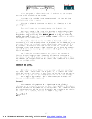 137
Cisco etiqueta el dispositivo con los nombres en los puertos
físicos en el exterior de la unidad.
IOS acepta la respuesta que aparece entre ([]) como entrada
predeterminada a las preguntas.
Los dos niveles de comandos IOS son el privilegiado y el no
privilegiado.
Debe configurar una contraseña para cada dispositivo.
Esta contraseña es la clave para acceder al modo privilegiado.
Las contraseñas privilegiadas deben mantenerse en secreto. Es muy
aconsejable que utilice el modo enable secret y no el más obsoleto
enable password, porque el comando enable secret utiliza un algoritmo
criptográfico unidireccional.
Un terminal virtual es una conexión de terminal lógico a un
dispositivo IOS. Por defecto todos los dispositivos IOS permiten cinco
sesiones Telnet de terminal virtual simultaneas (numeradas del 0 al
4. Cuando el dispositivo IOS está activo en una red, puede usar el
programa Telnet para acceder a las funciones de IOS desde el terminal
virtual de la misma manera que si accediera al dispositivo desde el
puerto de consola.
La salida por pantalla generada el ejecutar el comando de
diálogo de configuración del sistema es un scrip de comandos de
configuración que el dispositivo por si mismo, sino que crea un scrip
de comandos de configuración que el dispositivo interpreta y utiliza
para su configuración.
SISTEMA DE AYUDA
El sistema de ayuda IOS se puede utiliza en el modo ejecutable
para facilitar la asignación a un dispositivo. El sistema de ayuda
tiene en cuenta el contexto, lo que significa que la ayuda que reciba
depende de lo que se esté intentando hacer con IOS en este momento.
Por ejemplo, si escribe ? en el indicativo del dispositivo,
aparece la información siguiente:
Router>?
Los comandos IOS aparecen a la izquierda de la pantalla,
mientras que a la derecha aparece una breve descripción de los mismos.
Algunos comandos se ejecutan con una sola palabra, el sistema de ayuda
lo indica mostrando que la opción disponible es introducir un retorno
de carro tras el comando, marcado con <cr> en la pantalla.
Router>lock ?
<cr>
PDF created with FinePrint pdfFactory Pro trial version http://www.fineprint.com
 