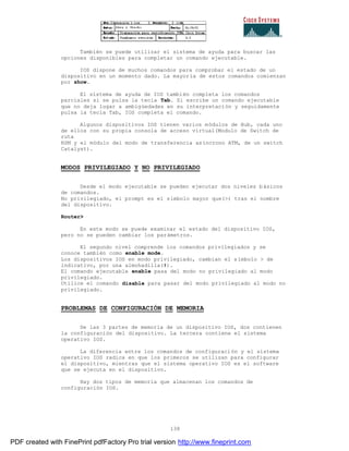 138
También se puede utilizar el sistema de ayuda para buscar las
opciones disponibles para completar un comando ejecutable.
IOS dispone de muchos comandos para comprobar el estado de un
dispositivo en un momento dado. La mayoría de estos comandos comienzan
por show.
El sistema de ayuda de IOS también completa los comandos
parciales si se pulsa la tecla Tab. Si escribe un comando ejecutable
que no deja lugar a ambigüedades en su interpretación y seguidamente
pulsa la tecla Tab, IOS completa el comando.
Algunos dispositivos IOS tienen varios módulos de Hub, cada uno
de ellos con su propia consola de acceso virtual(Modulo de Switch de
ruta
RSM y el módulo del modo de transferencia asíncrono ATM, de un switch
Catalyst).
MODOS PRIVILEGIADO Y NO PRIVILEGIADO
Desde el modo ejecutable se pueden ejecutar dos niveles básicos
de comandos.
No privilegiado, el prompt es el símbolo mayor que(>) tras el nombre
del dispositivo.
Router>
En este modo se puede examinar el estado del dispositivo IOS,
pero no se pueden cambiar los parámetros.
El segundo nivel comprende los comandos privilegiados y se
conoce también como enable mode.
Los dispositivos IOS en modo privilegiado, cambian el símbolo > de
indicativo, por una almohadilla(#).
El comando ejecutable enable pasa del modo no privilegiado al modo
privilegiado.
Utilice el comando disable para pasar del modo privilegiado al modo no
privilegiado.
PROBLEMAS DE CONFIGURACIÓN DE MEMORIA
De las 3 partes de memoria de un dispositivo IOS, dos contienen
la configuración del dispositivo. La tercera contiene el sistema
operativo IOS.
La diferencia entre los comandos de configuración y el sistema
operativo IOS radica en que los primeros se utilizan para configurar
el dispositivo, mientras que el sistema operativo IOS es el software
que se ejecuta en el dispositivo.
Hay dos tipos de memoria que almacenan los comandos de
configuración IOS.
PDF created with FinePrint pdfFactory Pro trial version http://www.fineprint.com
 