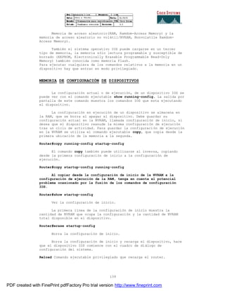 139
Memoria de acceso aleatorio(RAM, Ramdom-Access Memory) y la
memoria de acceso aleatorio no volátil/NVRAM, Nonvolatile Ramdom-
Access Memory).
También el sistema operativo IOS puede cargarse en un tercer
tipo de memoria, la memoria sólo lectura programable y susceptible de
borrado (EEPROM, Electronically Erasable Programmable Read-Only
Memory) también conocida como memoria Flash.
Para ejecutar cualquiera de los comandos relativos a la memoria en un
dispositivo hay que entrar en modo privilegiado.
MEMORIA DE CONFIGURACIÓN DE DISPOSITIVOS
La configuración actual o de ejecución, de un dispositivo IOS se
puede ver con el comando ejecutable show running-config. La salida por
pantalla de este comando muestra los comandos IOS que esta ejecutando
el dispositivo.
La configuración en ejecución de un dispositivo se almacena en
la RAM, que se borra al apagar el dispositivo. Debe guardar su
configuración actual en la NVRAM, llamada configuración de inicio, si
desea que el dispositivo reanude la misma configuración de ejecución
tras un ciclo de actividad. Para guardar la configuración de ejecución
en la NVRAM se utiliza el comando ejecutable copy, que copia desde la
primera ubicación de la memoria a la segunda.
Router#copy running-config startup-config
El comando copy también puede utilizarse al inversa, copiando
desde la primera configuración de inicio a la configuración de
ejecución.
Router#copy startup-config running-config
Al copiar desde la configuración de inicio de la NVRAM a la
configuración de ejecución de la RAM, tenga en cuenta el potencial
problema ocasionado por la fusión de los comandos de configuración
IOS.
Router#show startup-config
Ver la configuración de inicio.
La primera línea de la configuración de inicio muestra la
cantidad de NVRAM que ocupa la configuración y la cantidad de NVRAM
total disponible en el dispositivo.
Router#erase startup-config
Borra la configuración de inicio.
Borra la configuración de inicio y recarga el dispositivo, hace
que el dispositivo IOS comience con el cuadro de diálogo de
configuración del sistema.
Reload Comando ejecutable privilegiado que recarga el router.
PDF created with FinePrint pdfFactory Pro trial version http://www.fineprint.com
 