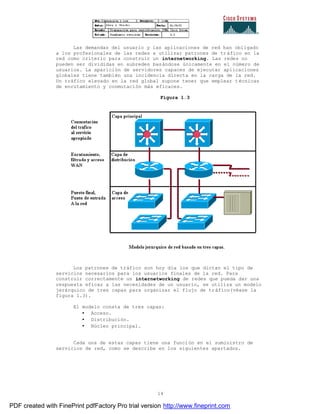 14
Las demandas del usuario y las aplicaciones de red han obligado
a los profesionales de las redes a utilizar patrones de tráfico en la
red como criterio para construir un internetworking. Las redes no
pueden ser divididas en subredes basándose únicamente en el número de
usuarios. La aparición de servidores capaces de ejecutar aplicaciones
globales tiene también una incidencia directa en la carga de la red.
Un tráfico elevado en la red global supone tener que emplear técnicas
de enrutamiento y conmutación más eficaces.
Figura 1.3
Los patrones de tráfico son hoy día los que dictan el tipo de
servicios necesarios para los usuarios finales de la red. Para
construir correctamente un internetworking de redes que pueda dar una
respuesta eficaz a las necesidades de un usuario, se utiliza un modelo
jerárquico de tres capas para organizar el flujo de tráfico(véase la
figura 1.3).
El modelo consta de tres capas:
• Acceso.
• Distribución.
• Núcleo principal.
Cada una de estas capas tiene una función en el suministro de
servicios de red, como se describe en los siguientes apartados.
PDF created with FinePrint pdfFactory Pro trial version http://www.fineprint.com
 
