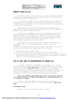 140
MEMORIA FLASH DE IOS
La memoria Flash es una ubicación en la que el dispositivo Cisco
contiene las imágenes binarias ejecutables de IOS que constituyen el
sistema operativo del dispositivo.
No confundir la imagen IOS con las configuraciones de IOS. Una
configuración de IOS indica al dispositivo su configuración actual,
mientras que una imagen de IOS es el programa binario real que analiza
y ejecuta la configuración.
Dependiendo de la cantidad de memoria Flash instalada y del
tamaño de la imagen IOS que se desee almacenar en ella, el dispositivo
puede contener varias imágenes de IOS.
Si tiene varias imágenes de IOS en un determinado dispositivo,
puede configurar la que desea que se ejecute. Puede copiar en los
dispositivos de IOS las imágenes IOS recibidas de Cisco utilizando
distintos protocolos de transferencia de archivos basados en TCP/IP,
entre los que se incluye TFTP, FTP y el protocolo de copia
remota(Remote Copy Protocol, RCP) de UNIX.
RCP requiere una configuración del dispositivo basado en IOS y
un servidor RCP, el uso de RCP representa ciertos riesgos de
seguridad.
La decisión de usar TFTP o FTP para transferir la imagen IOS desde un
servidor al dispositivo IOS depende de varios factores.
• La disponibilidad de TFTP o FTP.
• El tipo de conexión de red disponible LAN (FTP) WAN (TFTP).
• El nivel de seguridad TFTP no requiere ningún tipo de identificación ni
autenticación para realizar la transferencia. FTP requiere un nombre de
usuario y una contraseña para realizarla.
USO DE TFTP PARA LA TRANSFERENCIA DE IMAGEN IOS
Para poder transferir una imagen IOS al dispositivo, hay que
tener el archivo de dicha imagen en un servidor TFTP. Si ya la tiene,
ejecutar el comando copy tftp flash para iniciar la transferencia. El
router muestra el contenido actual de la memoria Flash y despu és
solicita la dirección IP del servidor TFTP y el nombre de la imagen de
IOS antes de confirmar el proceso de copia. En el último paso el
dispositivo verifica que el archivo se ha cargado sin errores.
Todos los comandos ejecutables que utiliza la red para realizar
una acción devuelven un signo de exclamación(!) cuando funcionan y un
(.) cuando no lo hacen.
Si desea copiar la imagen IOS desde la memoria Flash del
dispositivo a un servidor TFTP use el comando ejecutable copy flash
tftp.
Router#show flash
Permite ver el contenido de la memoria Flash.
PDF created with FinePrint pdfFactory Pro trial version http://www.fineprint.com
 