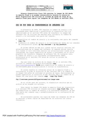 141
Algunos dispositivos Cisco IOS ejecutan la imagen de IOS desde
la memoria Flash y no pueden sobrescribirla durante su ejecuci ón.
Estos dispositivos IOS utilizan el sistema de ayuda de carga de la
memoria Flash para copiar las imágenes de IOS desde un servidor TFTP.
USO DE FTP PARA LA TRANSFERENCIA DE IMÁGENES IOS
A diferencia de TFTP, FTP requiere un nombre de usuario y una
contraseña para identificar y autentificar el dispositivo IOS y su
administrador en el servidor FTP antes de transferir la imagen del
software IOS. Se utilizan dos métodos para introducir el nombre de
usuario y la contraseña como parte del comando.
• Especificar el nombre de usuario y la contraseña como parte del comando
copy ftp.
• Predefinir el nombre de usuario y la contraseña por medio de los comandos
de configuración global ip ftp username e ip ftp password.
El primer método es más útil cuando varios usuarios realizan las
actualizaciones de la imagen del software. El segundo método resulta
útil cuando un solo individuo realiza las actualizaciones cuando se ha
configurado una cuenta específica de acceso y contraseña con el único
propósito de transferir imágenes de software IOS. En cualquier caso,
el nombre de usuario y la contraseña correspondientes deben
encontrarse en el servidor FTP antes de iniciar el proceso de
transferencia.
Hay que tener el archivo de la imagen IOS en un servidor FTP,
utilizar el comando ejecutable privilegiado copy
ftp://username:password falsh para especificar el nombre de usuario y
la contraseña para la autenticación e iniciar la transferencia.
El router muestra el contenido actual de la memoria flash y a
continuación le pide la dirección IP del servidor FTP y el nombre de
la imagen IOS antes de confirmar el proceso de copia. Opcionalmente se
pueden especificar la dirección IP del servidor FTP y el nombre de la
imagen IOS como parte del comando copy (copy ftp flash).
ftp://username:password@ftpservername/ios-image-name
En el ultimo paso del proceso, el dispositivo verifica que el
archivo se ha cargado sin errores.
Para copiar la imagen IOS desde la memoria Flash del dispositivo
a un servidor FTP utilizar el comando ejecutable copy flash ftp. Hay
que especificar el nombre de usuario y la contraseña necesario, ya sea
como parte del comando copy o predefiniéndolos en la configuración de
ejecución.
Es aconsejable guardar una copia de todas las imágenes de IOS en
un servidor y hacer copias de seguridad de los archivos con cierta
frecuencia.
PDF created with FinePrint pdfFactory Pro trial version http://www.fineprint.com
 