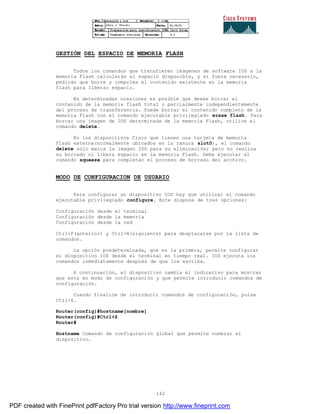 142
GESTIÓN DEL ESPACIO DE MEMORIA FLASH
Todos los comandos que transfieren imágenes de software IOS a la
memoria Flash calcularán el espacio disponible, y si fuera necesario,
pedirán que borre y comprima el contenido existente en la memoria
flash para liberar espacio.
En determinadas ocasiones es posible que desee borrar el
contenido de la memoria flash total o parcialmente independientemente
del proceso de transferencia. Puede borrar el contenido completo de la
memoria Flash con el comando ejecutable privilegiado erase flash. Para
borrar una imagen de IOS determinada de la memoria Flash, utilice el
comando delete.
En los dispositivos Cisco que tienen una tarjeta de memoria
Flash externa(normalmente ubicados en la ranura slot0), el comando
delete sólo marca la imagen IOS para su eliminación; pero no realiza
su borrado ni libera espacio en la memoria Flash. Debe ejecutar el
comando squeeze para completar el proceso de borrado del archivo.
MODO DE CONFIGURACION DE USUARIO
Para configurar un dispositivo IOS hay que utilizar el comando
ejecutable privilegiado configure. Este dispone de tres opciones:
Configuración desde el terminal
Configuración desde la memoria
Configuración desde la red
Ctrl+P(anterior) y Ctrl+N(siguiente) para desplazarse por la lista de
comandos.
La opción predeterminada, que es la primera, permite configurar
el dispositivo IOS desde el terminal en tiempo real. IOS ejecuta los
comandos inmediatamente después de que los escriba.
A continuación, el dispositivo cambia el indicativo para mostrar
que esta en modo de configuración y que permite introducir comandos de
configuración.
Cuando finalice de introducir comandos de configuración, pulse
Ctrl+Z.
Router(config)#hostname[nombre]
Router(config)#Ctrl+Z
Router#
Hostname Comando de configuración global que permite nombrar el
dispositivo.
PDF created with FinePrint pdfFactory Pro trial version http://www.fineprint.com
 