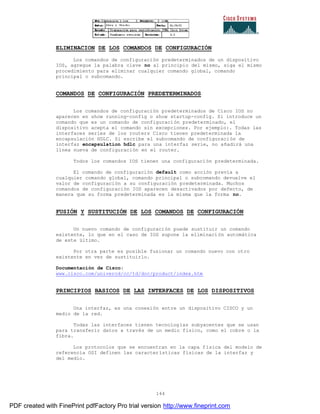 144
ELIMINACION DE LOS COMANDOS DE CONFIGURACIÓN
Los comandos de configuración predeterminados de un dispositivo
IOS, agregue la palabra clave no al principio del mismo, siga el mismo
procedimiento para eliminar cualquier comando global, comando
principal o subcomando.
COMANDOS DE CONFIGURACIÓN PREDETERMINADOS
Los comandos de configuración predeterminados de Cisco IOS no
aparecen en show running-config o show startup-config. Si introduce un
comando que es un comando de configuración predeterminado, el
dispositivo acepta el comando sin excepciones. Por ejemplo:. Todas las
interfaces series de los routers Cisco tienen predeterminada la
encapsulación HDLC. Si escribe el subcomando de configuración de
interfaz encapsulation hdlc para una interfaz serie, no añadirá una
línea nueva de configuración en el router.
Todos los comandos IOS tienen una configuración predeterminada.
El comando de configuración default como acción previa a
cualquier comando global, comando principal o subcomando devuelve el
valor de configuración a su configuración predeterminada. Muchos
comandos de configuración IOS aparecen desactivados por defecto, de
manera que su forma predeterminada es la misma que la forma no.
FUSIÓN Y SUSTITUCIÓN DE LOS COMANDOS DE CONFIGURACIÓN
Un nuevo comando de configuración puede sustituir un comando
existente, lo que en el caso de IOS supone la eliminación automática
de este último.
Por otra parte es posible fusionar un comando nuevo con otro
existente en vez de sustituirlo.
Documentación de Cisco:
www.cisco.com/univercd/cc/td/doc/product/index.htm
PRINCIPIOS BASICOS DE LAS INTERFACES DE LOS DISPOSITIVOS
Una interfaz, es una conexión entre un dispositivo CISCO y un
medio de la red.
Todas las interfaces tienen tecnologías subyacentes que se usan
para transferir datos a través de un medio físico, como el cobre o la
fibra.
Los protocolos que se encuentran en la capa física del modelo de
referencia OSI definen las características físicas de la interfaz y
del medio.
PDF created with FinePrint pdfFactory Pro trial version http://www.fineprint.com
 