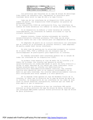 145
Los protocolos que funcionan en la capa de enlace de datos(capa
2)del modelo de referencia OSI, implementan la tecnología para
trasladar datos entre la capa de red y la capa física.
Cada una de las interfaces de un dispositivo CISCO recibe el
nombre de puerto. Los dispositivos CISCO etiquetan los puertos de
diferentes formas.
En los dispositivos CISCO de configuración fija, las interfaces se
numeran de forma secuencial sin nombrar la ranura.(Ejemplo Serie 2500)
Si el dispositivo es modular y tiene tarjetas de interfaz
intercambiables, los interfaces se numeran utilizando el tipo de
sintaxis ranura/puerto.
Algunos routers, tienen tarjetas procesador de interfaz
versátil(versatile interface processor, VIP).Cada una de estas
tarjetas cuenta con una o dos ranuras para loa adaptadores de puertos.
Un adaptador de puerto es un circuito electrónico con interfaces
que se inserta en un procesador de interfaz versátil. Cada adaptador
de puerto, puede tener varias interfaces.
En este tipo de puertos,(en la actualidad solamente los routers
de la serie 7000, 7500 y 12000)se usa una sintaxis tipo de
ranura/adaptador de puerto/puerto para especificar la interfaz.
El comando ejecutable show interfaces permite ver el estado de
todas las interfaces de los dispositivos CISCO.
La primera línea muestra el tipo de medio de la interfaz y el
número de la misma. Una interfaz que aparece en estado
up(activa)funciona con normalidad desde le punto de vista el éctrico y
recibe la señal adecuada de los cables que tiene conectados. Otros
estados posibles para la interfaz son down(inactiva) y
administratively down(administrativamente inactiva). Una interfaz
inactiva esta operativa, pero no se comunica correctamente con el
medio al que esta conectada. Una interfaz administrativamente inactiva
esta configurada para estar apagada y no esta operativa.
En la segunda línea aparece el tipo de Hardware físico de la
interfaz, al igual que la dirección de la capa de enlace de datos de
la interfaz. La encapsulación de las interfaces de las redes de área
local no suelen necesitar configuración, mientras que las redes de
área amplia si que la necesitan.
La razón de la diferencia es que las interfaces LAN suelen
ejecutar un único protocolo de capa de enlace de datos, mientras que
las interfaces WAN pueden ejecutar muchos protocolos de capa de enlace
de datos diferentes.
PDF created with FinePrint pdfFactory Pro trial version http://www.fineprint.com
 