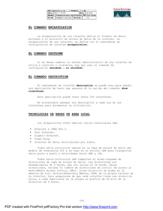 146
EL COMANDO ENCAPSULATION
La encapsulación de una interfaz define el formato de datos
enviados y el protocolo de enlace de datos de la interfaz. La
encapsulación de una interfaz, se define con el subcomando de
configuración de interfaz encapsulation.
EL COMANDO SHUTDOWN
Si se desea cambiar el estado administrativo de una interfaz de
activa a inactiva o viceversa, hay que usar el comando de
configuración shutdown o no shutdown.
EL COMANDO DESCRIPTION
El subcomando de interfaz description se puede usar para añadir
una descripción de texto que aparece en la salida del comando show
interfaces.
Esta descripción puede tener hasta 255 caracteres.
Es aconsejable agregar una descripción a cada una de las
interfaces para documentar su utilización.
TECNOLOGIAS DE REDES DE AREA LOCAL
Los dispositivos CISCO admiten varias tecnologías LAN.
• Ethernet e IEEE 802.3.
• Fast Ethernet.
• Gigabit Ethernet.
• Token Ring.
• Interfaz de datos distribuidos por fibra.
Todos estos protocolos operan en la capa de enlace de datos del
modelo de referencia OSI y se usan en un entorno LAN para transportar
datos punto a punto a velocidades entre 4Mb y 1Gb.
Todos estos protocolos LAN comparten el mismo esquema de
direcciones de capa de enlace de datos. Las direcciones son
hexadecimales de 6 bytes, que son únicas en le mundo. Estas
direcciones, reciben el nombre de direcciones de control de acceso al
medio(Media Access Control, MAC). Dicha dirección se graba en la
memoria de solo lectura(Read-Only Memory, ROM) de la propia tarjeta de
la interfaz. Para asegurarse de que cada interfaz tiene una direcci ón
única, a cada fabricante se le asigna un prefijo de 20 bits de la
dirección de 6 bytes.
PDF created with FinePrint pdfFactory Pro trial version http://www.fineprint.com
 
