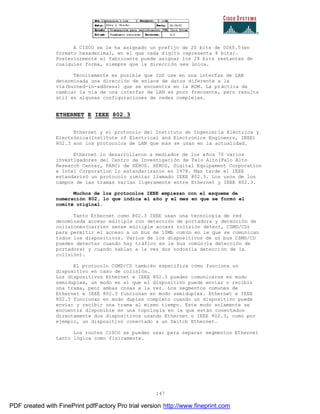 147
A CISCO se le ha asignado un prefijo de 20 bits de 0060.5(en
formato hexadecimal, en el que cada dígito representa 4 bits).
Posteriormente el fabricante puede asignar los 28 bits restantes de
cualquier forma, siempre que la dirección sea única.
Técnicamente es posible que IOS use en una interfaz de LAN
determinada una dirección de enlace de datos diferente a la
vía(burned-in-address) que se encuentra en la ROM. La práctica de
cambiar la vía de una interfaz de LAN es poco frecuente, pero resulta
útil en algunas configuraciones de redes complejas.
ETHERNET E IEEE 802.3
Ethernet y el protocolo del Instituto de Ingeniería Eléctrica y
Electrónica(Institute of Electrical and Electronics Engineers, IEEE)
802.3 son los protocolos de LAN que más se usan en la actualidad.
Ethernet lo desarrollaron a mediados de los años 70 varios
investigadores del Centro de Investigación de Palo Alto(Palo Alto
Research Center, PARC) de XEROS. XEROS, Digital Equipament Corporation
e Intel Corporation lo estandarizaron en 1978. Mas tarde el IEEE
estandarizó un protocolo similar llamado IEEE 802.3. Los usos de los
campos de las tramas varían ligeramente entre Ethernet y IEEE 802.3.
Muchos de los protocolos IEEE empiezan con el esquema de
numeración 802, lo que indica el año y el mes en que se formó el
comité original.
Tanto Ethernet como 802.3 IEEE usan una tecnología de red
denominada acceso múltiple con detección de portadora y detección de
colisiones(carrier sense múltiple access colisión detect, CSMD/CD)
para permitir el acceso a un bus de 10Mb común en le que se comunican
todos los dispositivos. Varios de los dispositivos de un bus CSMD/CD
pueden detectar cuando hay tráfico en le bus común(la detección de
portadora) y cuando hablan a la vez dos nodos(la detección de la
colisión).
El protocolo CSMD/CD también especifica cómo funciona un
dispositivo en caso de colisión.
Los dispositivos Ethernet e IEEE 802.3 pueden comunicarse en modo
semiduplex, un modo en el que el dispositivo puede enviar o recibir
una trama, peor ambas cosas a la vez. Los segmentos comunes de
Ethernet e IEEE 802.3 funcionan en modo semiduplex. Ethernet e IEEE
802.3 funcionan en modo duplex completo cuando un dispositivo puede
enviar y recibir una trama al mismo tiempo. Este modo solamente se
encuentra disponible en una topología en la que están conectados
directamente dos dispositivos usando Ethernet o IEEE 802.3, como por
ejemplo, un dispositivo conectado a un Switch Ethernet.
Los routes CISCO se pueden usar para separar segmentos Ethernet
tanto lógica como físicamente.
PDF created with FinePrint pdfFactory Pro trial version http://www.fineprint.com
 