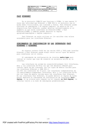 148
FAST ETHERNET
Es un protocolo CSMA/CD que funciona a 100Mb, lo que supone 10
veces más velocidad que Ethernet o IEEE 802.3, el protocolo usa el
mismo medio físico(cobre, par trenzado y fibra). Fast Ethernet puede
funcionar en semiduplex o en duplex completo. La mayoría de los
dispositivos Fast Ethernet, pueden detectar automáticamente si el
segmento al que están conectados es Ethernet(10Mb) o Fast
Ethernet(100Mb) y también pueden detectar el duplex
apropiado(semiduplex o duplex completo).
Fast Ethernet se suele utilizar en los switches como enlace
ascendente para las interfaces Ethernet.
SUBCOMANDOS DE CONFIGURACION DE LAS INTERFACES FAST
ETHERNET Y ETHERNET
En algunos routers CISCO de las series 4000 y 7000,cada interfaz
Ethernet y Fast Ethernet puede elegir entre varios tipos de medios
para conectarse con el router.
El subcomando de configuración de interfaz media-type para
indicar al router que tipo de conexión se encuentra activa en la
interfaz.
Las interfaces de unidad de conexión(Attachment Unit Interfaces,
AUI) y los conectores RJ-45(a las que IOS denomina 10BaseT para
indicar cable de par trenzado) son los tipos de medios válidos para
las interfaces Ethernet e IEEE 802.3.
Los AUI son conectores de 15 pins. Las interfaces independientes de
los medios(Media-Independent Interfaces, MII) y los conectores RJ-45
son los tipos de medios válidos para las interfaces Fast Ethernet.
En las interfaces Fast Ethernet, se puede definir el duplex de forma
manual mediante el subcomando de configuración de interfaces full-
duplex. Si se elimina este comando con el comando no full-duplex, la
interfaz vuelve a su modo de semiduplex predeterminado.
PDF created with FinePrint pdfFactory Pro trial version http://www.fineprint.com
 