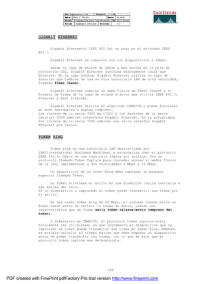 149
GIGABIT ETHERNET
Gigabit Ethernet(o IEEE 802.3z) se basa en el estándar IEEE
802.3.
Gigabit Ethernet se comunica con los dispositivos a 1Gbps.
Desde la capa de enlace de datos y mas arriba en la pila de
protocolos OSI, Gigabit Ethernet funciona exactamente igual que
Ethernet. En la capa física, Gigabit Ethernet utiliza un tipo de
interfaz que también se usa en otra tecnología LAN de alta velocidad,
llamada Fiber Chanel.
Gigabit Ethernet combina la capa física de Fiber Chanel y el
formato de trama de la capa de enlace d datos que utiliza IEEE 802.3,
Ethernet y Fast Ethernet.
Gigabit Ethernet utiliza el algoritmo CSMA/CD y puede funcionar
en modo semiduplex o duplex completo.
Los routers de la serie 7500 de CISCO y los Switches de la serie
Catalyst 5500 admiten interfaces Gigabit Ethernet. En la actualidad,
los routers de la serie 7500 admiten una única interfaz Gigabit
Ethernet por ranura.
TOKEN RING
Token ring es una tecnología LAN desarrollada por
IBM(International Business Machines) y estandariza como el protocolo
IEEE 802.5. Opera en una topología lógica por anillos. Usa un
protocolo llamado Token Capture para conceder acceso al medio f ísico
de la red, implementado a dos velocidades 4 Mbps y 16 Mbps.
Un dispositivo de un Token Ring debe capturar un paquete
especial llamado Token.
Un Token atraviesa el anillo en una dirección lógica contraria a
las agujas del reloj.
Si un dispositivo a capturado el token puede transmitir una trama por
el anillo.
En las redes Token Ring de 16 Mbps, el sistema fuente envía un
Token nuevo antes de recibir la trama de datos, usando una
característica que se llama early token release(envío temprano del
token).
A diferencia de CAMA/CD, el protocolo token capture evita
totalmente las colisiones, ya que únicamente el dispositivo que ha
capturado el token puede transmitir una trama en Token Ring. Adem ás,
es posible calcular el tiempo máximo que debe esperar un dispositivo
antes de poder transmitir una trama, con lo que se hace que el
protocolo token capture sea determinista.
PDF created with FinePrint pdfFactory Pro trial version http://www.fineprint.com
 