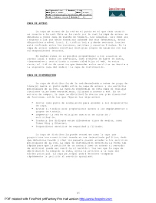 15
CAPA DE ACCESO
La capa de acceso de la red es el punto en el que cada usuario
se conecta a la red. Ésta es la razón por la cual la capa de acceso se
denomina a veces capa de puesto de trabajo. Los usuarios, as í como los
recursos a los que estos necesitan acceder con más frecuencia, están
disponibles a nivel local. El tráfico hacia y desde recursos locales
está confinado entre los recursos, switches y usuarios finales. En la
capa de acceso podemos encontrar múltiples grupos de usuarios con sus
correspondientes recursos.
En muchas redes no es posible proporcionar a los usuarios un
acceso local a todos los servicios, como archivos de bases de datos,
almacenamiento centralizado o acceso telefónico al web. En estos
casos, el tráfico de usuarios que demandan estos servicios se desvía a
la siguiente capa del modelo: la capa de distribución.
CAPA DE DISTRIBUCIÓN
La capa de distribución de la red(denominada a veces de grupo de
trabajo) marca el punto medio entre la capa de acceso y los servicios
principales de la red. La función primordial de esta capa es realizar
funciones tales como enrutamiento, filtrado y acceso a WAN. En un
entorno de campus, la capa de distribución abarca una gran diversidad
de funciones, entre las que figuran las siguientes:
• Servir como punto de acumulación para acceder a los dispositivos
de capa.
• Erutar el tráfico para proporcionar acceso a los departamentos o
grupos de trabajo.
• Segmentar la red en múltiples dominios de difusión /
multidifusión.
• Traducir los diálogos entre diferentes tipos de medios, como
Token Ring y Ethernet.
• Proporcionar servicios de seguridad y filtrado.
La capa de distribución puede resumirse como la capa que
proporciona una conectividad basada en una determinada política, dado
que determina cuándo y cómo los paquete pueden acceder a los servicios
principales de la red. La capa de distribución determina la forma más
rápida para que la petición de un usuario(como un acceso al servidor
de archivos) pueda ser remitida al servidor. Una vez que la capa de
distribución ha elegido la ruta, envía la petición a la capa del
núcleo principal. La capa principal podrá entonces traspasar
rápidamente la petición al servicio apropiado.
PDF created with FinePrint pdfFactory Pro trial version http://www.fineprint.com
 