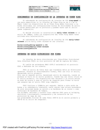 150
SUBCOMANDOS DE CONFIGURACIÓN DE LA INTERFAZ DE TOKEN RING
El subcomando de configuración de interfaz de IOS ring-speed se
usa para especificar si la interfaz de Token Ring es de 4 o de 16
Mbps; todos los dispositivos de un Token Ring deben funcionar a la
misma velocidad; las configuraciones mixtas de velocidades de anillo
no están permitidas por el protocolo y pueden hacer que el anillo
quede inoperativo.
Si decide utilizar la característica early token release en un
anillo de 16Mbps, todos los dispositivos del Token Ring deben tener
activada esta característica.
El subcomando de configuración de interfaz de IOS early-token-
release activa early token release en una interfaz.
Router(config)#ring-speed[4 o 16]
Router(config)#early-token-release
Router(config)#Ctrl+Z
INTERFAZ DE DATOS DITRIBUIDOS POR FIBRA
La interfaz de datos distribuidos por fibra(Fiber Distributed
Data Interface FDDI) es otro protocolo de LAN de captura de token.
El comité de estándares ANSI X3T9.5 estandarizó el protocolo
FDDI a mediados de los ochenta.
FDDI un anillo de fibra dual que transmite datos en direcciones
opuestas. Durante el funcionamiento normal, FDDI usa sólo un anillo,
denominado anillo primario.
Sólo usa el segundo anillo, denominado anillo de respaldo, cuando se
produce un fallo en el anillo primario. Cuando hay una única rotura en
el anillo primario, los dispositivos más cercanos a la rotura entran
en modo de ajuste y usan el anillo de respaldo para formar un bucle
que asegure que el anillo FDDI siga completo.
FDDI funciona a 100Mbits por segundo. Debido a este ancho de
banda y su redundancia inherente, suele usarse como enlace ascendente
de alta velocidad desde un switch a un backbone de un router o como
tecnología de backbone de Campus.
Los bridges, switches y routers Cisco admiten FDDI para el bridging,
switching y enrutamiento transparente y de conversión de los
protocolos de capa de red.
Las propiedades físicas de cada fibra (PHY-A es el anillo primario y
PHY-B es el anillo de respaldo).
PDF created with FinePrint pdfFactory Pro trial version http://www.fineprint.com
 