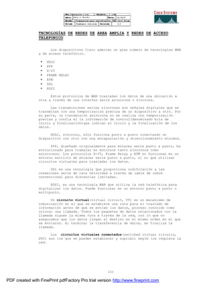 151
TECNOLOGÍAS DE REDES DE AREA AMPLIA Y REDES DE ACCESO
TELEFONICO
Los dispositivos Cisco admiten un gran número de tecnologías WAN
y de acceso telefónico.
• HDLC
• PPP
• X-25
• FRAME RELAY
• ATM
• DSL
• RDSI
Estos protocolos de WAN trasladan los datos de una ubicación a
otra a través de una interfaz serie asíncrona o síncrona.
Las transmisiones series síncronas son señales digitales que se
transmiten con una temporización precisa de un dispositivo a otro. Por
su parte, la transmisión asíncrona no se realiza con temporización
precisa y confía el la información de control(denominado bits de
inicio y finalización)que indican el inicio y la finalización de los
datos.
HDLC, síncrono, sólo funciona punto a punto conectando un
dispositivo con otro con una encapsulación y direccionamiento mínimos.
PPP, diseñado originalmente para enlaces serie punto a punto, ha
evolucionado para trabajar en entornos tanto síncronos como
asíncronos. Los protocolos X-25, Frame Relay y ATM no funcionan en un
entorno estricto de enlaces serie punto a punto, si no que utilizan
circuitos virtuales para trasladar los datos.
DSL es una tecnología que proporciona codificación a las
conexiones serie de lata velocidad a través de cable de cobre
convencional para distancias limitadas.
RDSI, es una tecnología WAN que utiliza la red telefónica para
digitalizar los datos. Puede funcionar en un entorno punto a punto o
multipunto.
Un circuito virtual(virtual circuit, VT) es un mecanismo de
comunicación en el que se establece una ruta para el traslado de
información antes de que se envíen los datos, proceso conocido como
colocar una llamada. Todos los paquetes de datos relacionados con la
llamada siguen la misma ruta a través de la red, con lo que no
aseguramos que los datos llegan al destino en el mismo orden en el que
se enviaron. Al terminar la transferencia de datos, se finaliza la
llamada.
Los circuitos virtuales conmutados(switched virtual circuits,
SVC) son los que se pueden establecer y suprimir según los requiera la
red.
PDF created with FinePrint pdfFactory Pro trial version http://www.fineprint.com
 