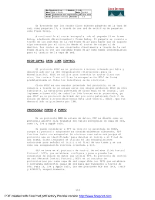153
Es frecuente que los router Cisco enruten paquetes de la capa de
red, como paquetes IP, a través de una red de switching de paquetes
como Frame Relay.
A continuación el router encapsula todo el paquete IP en Frame
Relay, añadiendo direccionamiento Frame Relay. El paquete se conmuta a
través de los switches de la red Frame Relay para hacer que el paquete
siga avanzando por el circuito desde el router de origen al de
destino. Los router se ven conectados directamente a través de la red
Frame Relay; no ven los switches Frame Relay como nodos intermediarios
para el trafico de la capa de red.
HIGH-LEVEL DATA LINK CONTROL
El protocolo HDLC es un protocolo síncrono ordenado por bits y
desarrollado por la ISO (Organización Internacional para la
Normalización). HDLC se utiliza para conectar un router Cisco con
otro. Los routers Cisco utilizan la encapsulación HDLC de forma
predeterminada en todos los interfaces serie síncronos.
Cisco HDLC es una versión patentada del protocolo, no se
comunica a través de un enlace serie con ningún protocolo HDLC de otro
fabricante. La naturaleza patentada de Cisco HDLC no es inusual. Las
implementaciones HDLC de todos los fabricantes están patentadas, ya
que HDLC es un protocolo derivado del protocolo patentado Control de
enlace de datos síncrono(Sincronous Data Link Control, SDLC), que fue
desarrollado originalmente por IBM.
PROTOCOLO PUNTO A PUNTO
Es un protocolo WAN de enlace de datos. PPP se diseño como un
protocolo abierto para trabajar con varios protocolos de capa de red,
como IP, IPX y Apple Talk.
Se puede considerar a PPP la versión no patentada de HDLC,
aunque el protocolo subyacente es considerablemente diferente. PPP
funciona tanto con encapsulación síncrona como asíncrona porque el
protocolo usa un identificador para denotar el inicio o el final de
una trama. Dicho indicador se utiliza en las encapsulaciones
asíncronas para señalar el inicio o el final de una trama y se usa
como una encapsulación síncrona orientada a bit.
PPP se basa en el protocolo de control de enlaces (Link Control
Protocol, LCP), que establece, configura y pone a prueba las
conexiones de enlace de datos que utiliza PPP. El protocolo de control
de red (Network Control Protocol, NCP) es un conjunto de
protocolos(uno por cada capa de red compatible con PPP) que establece
y configura diferentes capas de red para que funcionen a trav és de
PPP. Para IP, IPX y Apple Talk, las designaciones NCP son IPCP, IPXCP
y ATALKCP, respectivamente.
PDF created with FinePrint pdfFactory Pro trial version http://www.fineprint.com
 