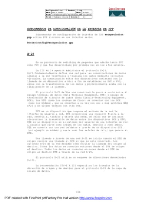 154
SUBCOMANDOS DE CONFIGURACIÓN DE LA INTERFAZ DE PPP
Subcomandos de configuración de interfaz de IOS encapsulation
ppp activa PPP síncrono en una interfaz serie.
Router(config)#encapsulation ppp
X-25
Es un protocolo de switching de paquetes que admite tanto SVC
como PVC y que fue desarrollado por primera vez en los años setenta.
La ITU es la agencia administra el protocolo X-25.
X-25 fundamentalmente define una red para las comunicaciones de datos
similar a la red telefónica y traslada los datos mediante circuitos
virtuales. La comunicación entre dos dispositivos comienzan con la
llamada de un dispositivo a otro a fin de establecer un SVC o PVC,
sigue con la transferencia de los datos y posteriormente acaba con la
finalización de la llamada.
El protocolo X-25 define una comunicación punto a punto entre el
equipo terminal de datos (Data Terminal Equipment, DTE) y equipo de
terminación de circuito de datos (Data Circuit-Terminating Equipment,
DCE). Los DTE (como los routers de Cisco) se conectan con los DCE
(como los módems), que se conectan a su vez con uno o más switches WAN
X-25 y en último termino con otro DTE.
DCE es un dispositivo que compone el extremo de la red la
interfaz de usuario a red. DCE proporciona una conexión física a la
red, reenvía el tráfico y ofrece una señal de reloj que se usa para
sincronizar la transmisión de datos entre los dispositivos DCE y DTE.
DTE es un dispositivo en el extremo del usuario de una interfaz de red
a usuario que sirve como origen de los datos, destino o como ambos.
DTE se conecta con una red de datos a través de un dispositivo DCE
(por ejemplo un módem) y suele usar las señales de reloj que genera el
DCE.
Una llamada a través de una red X-25 se inicia cuando el DTE de
origen realiza una llamada al DCE al que se esta conectado. Los
switches X-25 de la red deciden cómo enrutar la llamada del origen al
destino. Todos los datos se conmutan entonces desde el DTE de origen
al destino. Todos los datos se conmutan entonces desde el DTE de
origen al destino DTE a través de la red X-25.
El protocolo X-25 utiliza un esquema de direcciones denominadas
X.121.
La recomendación ITU-T X.121 especifica los formatos de la
dirección de origen y de destino para el protocolo X-25 de la capa de
enlace de datos.
PDF created with FinePrint pdfFactory Pro trial version http://www.fineprint.com
 
