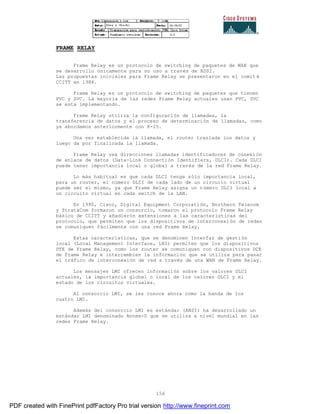 156
FRAME RELAY
Frame Relay es un protocolo de switching de paquetes de WAN que
se desarrollo únicamente para su uso a través de RDSI.
Las propuestas iniciales para Frame Relay se presentaron en el comit é
CCITT en 1984.
Frame Relay es un protocolo de switching de paquetes que tienen
PVC y SVC. La mayoría de las redes Frame Relay actuales usan PVC, SVC
se esta implementando.
Frame Relay utiliza la configuración de llamadas, la
transferencia de datos y el proceso de determinación de llamadas, como
ya abordamos anteriormente con X-25.
Una vez establecida la llamada, el router traslada los datos y
luego da por finalizada la llamada.
Frame Relay usa direcciones llamadas identificadores de conexi ón
de enlace de datos (Data-Link Connectión Identifiers, DLCI). Cada DLCI
puede tener importancia local o global a través de la red Frame Relay.
Lo más habitual es que cada DLCI tenga sólo importancia local,
para un router, el número DLCI de cada lado de un circuito virtual
puede ser el mismo, ya que Frame Relay asigna un número DLCI local a
un circuito virtual en cada switch de la LAN.
En 1990, Cisco, Digital Equipment Corporatión, Northern Telecom
y StrataCom formaron un consorcio, tomaron el protocolo Frame Relay
básico de CCITT y añadierón extensiones a las características del
protocolo, que permiten que los dispositivos de interconexi ón de redes
se comuniquen fácilmente con una red Frame Relay.
Estas características, que se denominen Interfaz de gestión
local (Local Management Interface, LNI) permiten que los dispositivos
DTE de Frame Relay, como los router se comuniquen con dispositivos DCE
de Frame Relay e intercambien la información que se utiliza para pasar
el tráfico de interconexión de red a través de una WAN de Frame Relay.
Los mensajes LMI ofrecen información sobre los valores DLCI
actuales, la importancia global o local de los valores DLCI y el
estado de los circuitos virtuales.
Al consorcio LMI, se les conoce ahora como la banda de los
cuatro LMI.
Además del consorcio LMI es estándar (ANSI) ha desarrollado un
estándar LMI denominado Annex-D que se utiliza a nivel mundial en las
redes Frame Relay.
PDF created with FinePrint pdfFactory Pro trial version http://www.fineprint.com
 