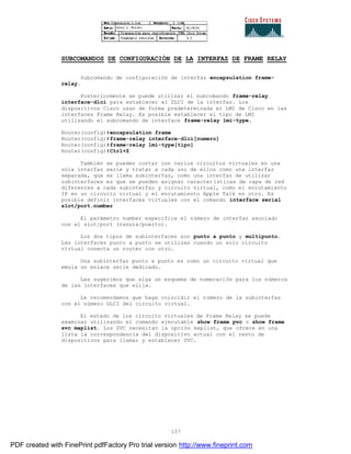 157
SUBCOMANDOS DE CONFIGURACIÓN DE LA INTERFAZ DE FRAME RELAY
Subcomando de configuración de interfaz encapsulation frame-
relay.
Posteriormente se puede utilizar el subcomando frame-relay
interface-dlci para establecer el DLCI de la interfaz. Los
dispositivos Cisco usan de forma predeterminada el LMI de Cisco en las
interfaces Frame Relay. Es posible establecer el tipo de LMI
utilizando el subcomando de interface frame-relay lmi-type.
Router(config)#encapsulation frame
Router(config)#frame-relay interface-dlci[numero]
Router(config)#frame-relay lmi-type[tipo]
Router(config)#Ctrl+Z
También se pueden contar con varios circuitos virtuales en una
sola interfaz serie y tratar a cada uno de ellos como una interfaz
separada, que se llama subinterfaz, como una interfaz de utilizar
subinterfaces es que se pueden asignar características de capa de red
diferentes a cada subinterfaz y circuito virtual, como el enrutamiento
IP en un circuito virtual y el enrutamiento Apple Talk en otro. Es
posible definir interfaces virtuales con el comando interface serial
slot/port.number
El parámetro number especifica el número de interfaz asociado
con el slot/port (ranura/puerto).
Los dos tipos de subinterfaces son punto a punto y multipunto.
Las interfaces punto a punto se utilizan cuando un solo circuito
virtual conecta un router con otro.
Una subinterfaz punto a punto es como un circuito virtual que
emula un enlace serie dedicado.
Les sugerimos que siga un esquema de numeración para los números
de las interfaces que elija.
Le recomendamos que haga coincidir el número de la subinterfaz
con el número DLCI del circuito virtual.
El estado de los circuito virtuales de Frame Relay se puede
examinar utilizando el comando ejecutable show frame pvc o show frame
svc maplist. Los SVC necesitan la opción maplist, que ofrece en una
lista la correspondencia del dispositivo actual con el resto de
dispositivos para llamar y establecer SVC.
PDF created with FinePrint pdfFactory Pro trial version http://www.fineprint.com
 