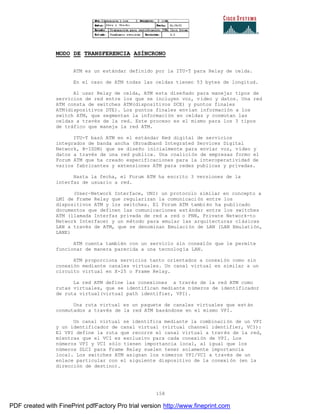 158
MODO DE TRANSFERENCIA ASÍNCRONO
ATM es un estándar definido por la ITU-T para Relay de celda.
En el caso de ATM todas las celdas tienen 53 bytes de longitud.
Al usar Relay de celda, ATM esta diseñado para manejar tipos de
servicios de red entre los que se incluyen voz, vídeo y datos. Una red
ATM consta de switches ATM(dispositivos DCE) y puntos finales
ATM(dispositivos DTE). Los puntos finales envían información a los
switch ATM, que segmentan la información en celdas y conmutan las
celdas a través de la red. Este proceso es el mismo para los 3 tipos
de tráfico que maneja la red ATM.
ITU-T basó ATM en el estándar Red digital de servicios
integrados de banda ancha (Broadband Integrated Services Digital
Network, B-ISDN) que se diseño inicialmente para enviar voz, vídeo y
datos a través de una red publica. Una coalición de empresas formo el
Forum ATM que ha creado especificaciones para la interoperatividad de
varios fabricantes y extensiones ATM para redes publicas y privadas.
Hasta la fecha, el Forum ATM ha escrito 3 versiones de la
interfaz de usuario a red.
(User-Network Interface, UNI) un protocolo similar en concepto a
LMI de Frame Relay que regularizan la comunicación entre los
dispositivos ATM y los switches. El Forum ATM también ha publicado
documentos que definen las comunicaciones estándar entre los switches
ATM (llamada Interfaz privada de red a red o PNN, Private Network-to
Network Interface) y un método para emular las arquitecturas clásicas
LAN a través de ATM, que se denominan Emulación de LAN (LAN Emulatión,
LANE)
ATM cuenta también con un servicio sin conexión que le permite
funcionar de manera parecida a una tecnología LAN.
ATM proporciona servicios tanto orientados a conexión como sin
conexión mediante canales virtuales. Un canal virtual es similar a un
circuito virtual en X-25 o Frame Relay.
La red ATM define las conexiones a través de la red ATM como
rutas virtuales, que se identifican mediante números de identificador
de ruta virtual(virtual path identifier, VPI).
Una ruta virtual es un paquete de canales virtuales que est án
conmutados a través de la red ATM basándose en el mismo VPI.
Un canal virtual se identifica mediante la combinación de un VPI
y un identificador de canal virtual (virtual channel identifier, VCI):
El VPI define la ruta que recorre el canal virtual a través de la red,
mientras que el VCI es exclusivo para cada conexión de VPI. Los
números VPI y VCI sólo tienen importancia local, al igual que los
números DLCI para Frame Relay suelen tener solamente importancia
local. Los switches ATM asignan los números VPI/VCI a través de un
enlace particular con el siguiente dispositivo de la conexi ón (en la
dirección de destino).
PDF created with FinePrint pdfFactory Pro trial version http://www.fineprint.com
 