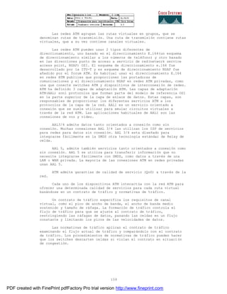 159
Las redes ATM agrupan las rutas virtuales en grupos, que se
denominan rutas de transmisión. Una ruta de transmisión contiene rutas
virtuales, que a su vez contiene canales virtuales.
Las redes ATM pueden usar 2 tipos diferentes de
direccionamiento, uno basado en el direccionamiento E.164(un esquema
de direccionamiento similar a los números de teléfono) y otro basado
en las direcciones punto de acceso a servicio de red(network service
access point, NSAP) OSI. El esquema de direccionamiento e.164 fue
desarrollado por la ITU-T y es esquema de direccionamiento NSAP fue
añadido por el forum ATM. Es habitual usar el direccionamiento E.164
en redes ATM publicas que proporcionen las portadoras de
comunicaciones y el direccionamiento NSAP en redes ATM privadas, como
una que conecte switches ATM y dispositivos de interconexión de redes.
ATM ha definido 3 capas de adaptación ATM. Las capas de adaptación
ATM(AAL) son1 protocolos que forman parte del modelo de referencia OSI
en la parte superior de la capa de enlace de datos. Estas capas, son
responsables de proporcionar los diferentes servicios ATM a los
protocolos de la capa de la red. AAL1 es un servicio orientado a
conexión que se suele utilizar para emular circuitos virtuales a
través de la red ATM. Las aplicaciones habituales de AAL1 son las
conexiones de voz y vídeo.
AAL3/4 admite datos tanto orientados a conexión como sin
conexión. Muchas conexiones AAL 3/4 las utilizan los ISP de servicios
para redes para datos sin conexión. AAL 3/4 esta diseñado para
integrarse fácilmente en la SMDS otra tecnología estándar de Relay de
celda.
AAL 5, admite también servicios tanto orientados a conexión como
sin conexión. AAL 5 se utiliza para transferir información que no
necesite integrarse fácilmente con SMDS, como datos a través de una
LAN o WAN privada. La mayoría de las conexiones ATM en redes privadas
usan AAL 5.
ATM admite garantías de calidad de servicio (QoS) a través de la
red.
Cada uno de los dispositivos ATM interactúa con la red ATM para
ofrecer una determinada calidad de servicios para cada ruta virtual
basándose en un contrato de tráfico y normativas de tráfico.
Un contrato de tráfico especifica los requisitos de canal
virtual, como el pico de ancho de banda, el ancho de banda medio
sostenido y tamaño de ráfaga. La formación de tráfico controla el
flujo de tráfico para que se ajuste al contrato de tráfico,
restringiendo las ráfagas de datos, pasando las celdas en un flujo
constante y limitando los picos de las velocidades de datos.
Las normativas de tráfico aplican el contrato de tráfico
examinando el flujo actual de tráfico y comparándolo con el contrato
de tráfico. Los procedimientos de normativas de tráfico pueden hacer
que los switches descarten celdas si violan el contrato en situaci ón
de congestión.
PDF created with FinePrint pdfFactory Pro trial version http://www.fineprint.com
 