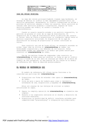 16
CAPA DEL NÚCLEO PRINCIPAL
La capa del núcleo principal(también llamada capa backbone), se
encarga de desviar el tráfico lo más rápidamente posible hacia los
servicios apropiados. Normalmente, el tráfico transportado se dirige o
proviene de servicios comunes a todos los usuarios. Estos servicios se
conocen como servicios globales o corporativos. Algunos de tales
servicios pueden ser e-mail, el acceso a Internet o la
videoconferencia.
Cuando un usuario necesita acceder a un servicio corporativo, la
petición se procesa al nivel de la capa de distribución. El
dispositivo de la capa de distribución envía la petición del usuario
al núcleo. Este se limita a proporcionar un transporte rápido hasta el
servicio corporativo solicitado. El dispositivo de la capa de
distribución se encarga de proporcionar un acceso controlado al
núcleo.
Para construir una red de forma eficaz, es necesario entender en
primer lugar cómo se utiliza el internetworking de redes, las
necesidades corporativas y las demandas de los usuarios. Estas
necesidades pueden ser adaptadas a un modelo que pueda usarse para
construir el internetworking de redes.
Una de las mejores formas de comprender cómo construir un
internetworking de redes pasa por asimilar la forma en que el tráfico
circula a través de la red. Esto se consigue por medio de un marco de
trabajo de red conceptual, el más popular de los cuales es el modelo
de referencia OSI. Éste se describe posteriormente.
EL MODELO DE REFERENCIA OSI
El modelo de referencia OSI ofrece varias funciones a la
comunidad que participa del internetworking:
• Proporciona una forma de entender cómo opera un internetworking
de redes.
• Sirve de guía o marco de trabajo para crear e implementar
estándares de red, dispositivos y esquemas de internetworking.
Estas son algunas de las ventajas de utilizar un modelo
estructurado en capas.
• Separa la compleja operación de internetworking en elementos más
simples.
• Permite a los ingenieros centrarse en el diseño y desarrollo de
funciones modulares.
• Proporciona la posibilidad de definir interfaces estándar para
compatibilidad “plug-and-play” e integración multifabricante.
PDF created with FinePrint pdfFactory Pro trial version http://www.fineprint.com
 