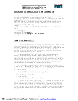 160
SUBCOMANDOS DE CONFIGURACIÓN DE LA INTERFAZ ATM
Las interfaces de ATM de Cisco son procesadores dedicados de la
interfaz o adaptadores de puerto en una tarjeta VIP.
Esto implica que no es necesario especificar el subcomando de interfaz
encapsulation para las interfaces ATM. La encapsulación ATM es lo
único que admite el hardware. No hay que especificar los circuitos
virtuales que existen en una interfaz determinada utilizando el
comando de interfaz atm pvc.
Ejemplo:
Configuración de PVC 1 usando VPI 0 y VCI 100 para un canal virtual
AAL 5.
Router#configure
Router(config)#int atm2/0
Router(config-if)#atm pvc 1 0 100 aal5snap
Router(config-if)#Ctrl+Z
LINEA DE ABONADO DIGITAL
La línea de abonado digital(Digítal subscriber Line, DSL) es una
tecnología que se ha generalizado en los últimos años y que tiene
capacidad para ofrecer ancho de banda dedicado de alta capacidad a los
usuarios finales. DSL emplea una topología de red en estrella,
teniendo el centro de la estrella conexiones dedicadas a los nodos
hoja con cable de cobre de par trenzado.
El ancho de banda entre los nodos hoja y el centro de la
estrella puede variar de 64Kbps a 8Mbps, dependiendo de las
características del cable de cobre, las interconexiones físicas, la
distancia que recorre la señal, las condiciones medioambientales y la
tecnología DSL especifica utilizada. Las distancias más cortas, las
interconexiones mínimas y el cable de cobre de gran calibre pueden
arrojar mayores velocidades de transmisión de datos.
La tecnología ADSL proporciona ancho de banda asimétrico entre
el centro de la estrella y un nodo hoja, la transmisión de datos desde
el centro de la estrella al nodo hoja es más rápida(3 veces más) que
la ruta contraria.
Un módem ADSL crea tres canales separados:
• Canal de flujo ascendente
• El canal duplex
• Un canal de servicio telefónico básico
El equipo de red como los router y los bridges se conectan a los
módem ADSL utilizando la tecnología WAN como ATM o Frame Relay. Cada
uno de los usuarios finales, o algunas veces cada canal por usuario
final, sería para el equipo de red como un circuito virtual separado.
En una interfaz WAN de alta velocidad a un módem ADSL, un router puede
admitir un gran número de circuitos virtuales y sus correspondientes
usuarios.
PDF created with FinePrint pdfFactory Pro trial version http://www.fineprint.com
 