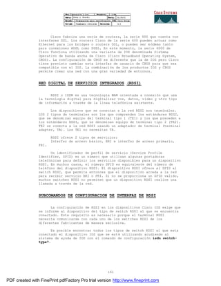 161
Cisco fabrica una serie de routers, la serie 600 que cuenta con
interfaces DSL. Los routers Cisco de la serie 600 pueden actuar como
Ethernet para los bridges o routers DSL, o pueden ser módems tanto
para conexiones ADSL como SDSL. En este momento, la serie 6000 de
Cisco funciona utilizando una variante de IOS denominada Sistema
Operativo de banda ancha de Cisco (Cisco Broadband Operating System,
CBOS). La configuración de CBOS es diferente que la de IOS pero Cisco
tiene previsto cambiar esta interfaz de usuario de CBOS para que sea
compatible con el IOS. La combinación de los productos IOS y CBOS
permite crear una red con una gran variedad de entornos.
RED DIGITAL DE SERVICIOS INTEGRADOS (RDSI)
RDSI o ISDN es una tecnología WAN orientada a conexión que usa
la tecnología digital para digitalizar voz, datos, vídeo y otro tipo
de información a través de la línea telefónica existente.
Los dispositivos que se conectan a la red RDSI son terminales.
LOS 2 tipos de terminales son los que comprenden los estándares RDSI,
que se denominan equipo del terminal tipo 1 (TE1) y los que preceden a
los estándares RDSI, que se denominan equipo de terminal tipo 2 (TE2).
TE2 se conecta a la red RDSI usando un adaptador de terminal (terminal
adapter, TA). Los TE1 no necesitan TA.
RDSI ofrece 2 tipos de servicios:
Interfaz de acceso básico, BRI e interfaz de acceso primario,
PRI.
Un identificador de perfil de servicio (Service Profile
Identifier, SPID) es un número que utilizan algunas portadoras
telefónicas para definir los servicios disponibles para un dispositivo
RDSI. En muchos casos, el número SPID es equivalente del número de
teléfono del dispositivo RDSI. El dispositivo RDSI ofrece el SPID al
switch RDSI, que permite entonces que el dispositivo acceda a la red
para recibir servicio BRI o PRI. Si no se proporciona un SPID valido,
muchos switches RDSI no permiten que un dispositivo RDSI realice una
llamada a través de la red.
SUBCOMANDOS DE CONFIGURACION DE INTERFAZ DE RDSI
La configuración de RDSI en los dispositivos Cisco IOS exige que
se informe al dispositivo del tipo de switch RDSI al que se encuentra
conectado. Este requisito es necesario porque el terminal RDSI
necesita comunicarse con cada uno de los switches RDSI de los
diferentes fabricantes de manera exclusiva.
Es posible encontrar todos los tipos de switch RDSI al que esta
conectado el dispositivo IOS que se esté utilizando acudiendo al
sistema de ayuda de IOS con el comando de configuración isdn switch-
type?.
PDF created with FinePrint pdfFactory Pro trial version http://www.fineprint.com
 