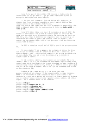 162
Hace falta que el dispositivo IOS conozca el fabricante de
switch RDSI con el que hablará, ya que cada fabricante tienen un
protocolo exclusivo para señalización.
Si no está configurado el tipo de switch RDSI adecuado, el
dispositivo Cisco no puede comunicarse con el switch RDSI de las
instalaciones de la portadora telefónica.
Para cada una de las interfaces BRI RDSI es necesario especificar los
SPID utilizando para ello los subcomandos de interfaz isdn spid1 y
isdn spid2.
Cada SPID identifica a un canal B exclusivo de switch RDSI. Es
necesario especificar los 2 SPID diferentes para una interfaz BRI.
Para usar PRI RDSI en un dispositivo Cisco, se necesita una interfaz
PRI RDSI, este tipo de interfaz es compatible con los routers y los
servidores de acceso de gama alta y media, como por ejemplo, los
routers de las series 3600, 4000 y 7000 de Cisco y los servidores de
acceso 5300 de Cisco.
La PRI se comunica con el switch RDSI a través de un controlador
T1.
Un controlador T1 es un paquete de software de enlace de datos
que maneja la señalización del enlace de datos en la interfaz. Es
preciso especificar la información especifica al enlace de datos para
el controlador T1, como el método de entramado y el método de
codificación de líneas.
En el siguiente ejemplo, configuramos un controlador T1 en la
interfaz serial1/0 para un entramado de supertramas apiladas(Extended
superframe, ESF), codificación de líneas binarias con sustitución de 8
ceros(Binary 8-zero substitución, B8ZS) y una RDSI de acceso principal
que usa 24 periodos de tiempo. ESF es un tipo de entramado que se usa
en los circuitos T1.
Consta de 24 tramas de 192 bits de datos cada una,
proporcionando el bit número 193 la temporización y otras funciones.
B8ZS es un mecanismo de codificación de líneas que garantiza la
densidad a través de un enlace al sustituir un código especial siempre
que se envíen 8 ceros consecutivos y posteriormente elimina el código
especial en el extremo final de la conexión.
Router#configure
Router(config)#controller T1 1/0
Router(config-if)#framing esf
Router(config-if)#linecode b8zs
Router(config-if)#pri-group timeslots 1-24
Router(config-if)#Ctrl-Z
PDF created with FinePrint pdfFactory Pro trial version http://www.fineprint.com
 