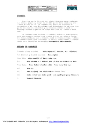 163
SPOOFING
Significa que la interfaz RDSI siempre pretende estar preparada
para enrutar paquetes, aunque es posible que no tenga realizada una
llamada digital válida. La interfaz RDSI engaña al protocolo de
enrutamiento y al resto del software del dispositivo IOS para que crea
que la interfaz está encendida y en funcionamiento(y no está es
spoofing) durante un periodo de tiempo hasta que la llamada no hace
nada.
La interfaz corta entonces la llamada y vuelve al modo spoofing
hasta que necesite realizar otra llamada digital para enrutar datos.
Este mecanismo(fingir que la interfaz está en funcionamiento, realizar
la llamada digital para transferir los datos y luego cortar la llamada
cuando no es necesaria) se denomina Enrutamiento bajo demanda.
RESUMEN DE COMANDOS
Ethernet y Fast Ethernet media-type[ani, 10baseT, mii, 100basex]
Fast Ethernet y Gigabit ethernet full-duplex
Token Ring ring-speed[4|16] Early-toke-ring
X-25 x25 address x121 address x25 ips X25 ops x25win x25 wont
Frame Relay Frame-Relay interface-dlic frame relay lmi-tipe
ATM atm pvc
DSL set bridging set interface(solamente CBOS)
RDSI isdn switch-type isdn spid1 isdn spid2 pri-group timeslots
T1 framing linecode
PDF created with FinePrint pdfFactory Pro trial version http://www.fineprint.com
 