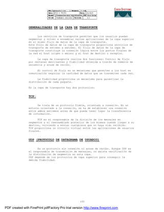165
GENERALIDADES DE LA CAPA DE TRANSPORTE
Los servicios de transporte permiten que los usuarios puedan
segmentar y volver a ensamblar varias aplicaciones de la capa superior
en el mismo flujo de datos de la capa de transporte.
Este flujo de datos de la capa de transporte proporciona servicios de
transporte de extremo a extremo. El flujo de datos de la capa de
transporte constituye la conexión lógica entre los puntos finales de
la red el host origen o emisor y el host de destino o receptor.
La capa de transporte realiza dos funciones: Control de flujo
por ventanas deslizantes y fiabilidad obtenida a través de números de
secuencia y acuse de recibo.
El control de flujo es un mecanismo que permiten a los host en
comunicación negociar la cantidad de datos que se transmiten cada vez.
La fiabilidad proporciona un mecanismo para garantizar la
distribución de cada paquete.
En la capa de transporte hay dos protocolos:
TCP:
Se trata de un protocolo fiable, orientado a conexión. En un
entorno orientado a la conexión, se ha de establecer una conexión
entre ambos extremos antes de que pueda tener lugar la transferencia
de información.
TCP es el responsable de la división de los mensajes en
segmentos y el reensamblado posterior de los mismos cuando llegan a su
destino, volviendo a enviar cualquiera que no haya sido recibido.
TCP proporciona un circuito virtual entre las aplicaciones de usuarios
finales.
UDP (PROTOCOLO DE DATAGRAMA DE USUARIO)
Es un protocolo sin conexión ni acuse de recibo. Aunque UDP es
el responsable de transmisión de mensajes, no existe verificación de
la distribución de segmentos en esta capa.
UDP depende de los protocolos de capa superior para conseguir la
debida fiabilidad.
PDF created with FinePrint pdfFactory Pro trial version http://www.fineprint.com
 