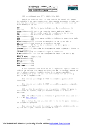 167
UDP es utilizado por TFTP, SNMP, NFS, DNS.
Tanto TCP como UDP utilizan los números de puerto para pasar
información a las capas superiores. Los números de puerto se usan para
registra las diferentes conversaciones que están teniendo lugar al
mismo tiempo en la red.
FTP-------------21 Puerto para dialogo para la transferencia de
archivos.
TELNET----------23 Puerto de conexión remota mediante Telnet.
SMTP------------25 Protocolo simple de transferencia de correo.
DNS-------------53 Servidor de nombres de dominios.
TFTP------------69
SNMP------------161 Usado para recibir peticiones de gestión de red.
RIP-------------520
POP3------------110 Servidor de recuperación de correo del PC.
NNTP------------119 Acceso a las noticias de red.
FTPDATA---------20 Puerto de transferencia de datos para la
transferencia de archivos.
DISCARD---------9 Descartar el datagrama de usuario/Descarta todos los
datos entrantes.
CHANGEN---------19 Intercambiar flujos de caracteres.
ECHO------------7 UDP/ Eco del datagrama de usuario de vuelta al
emisor.
FECHA Y HORA----13(Daytime)
BooTPS----------67
BooTPC----------68
SunRCP----------111
NTP-------------123
SNMP-trap-------162
A las conversaciones donde no están implicadas aplicaciones con
números de puertos bien definidos/conocidos se les asigna números de
puerto aleatoriamente elegidos dentro de un rango específico.
Estos números de puerto se utilizan como direcciones de origen y
destino en el segmento TCP.
Los números por debajo de 1024 se consideran puertos bien
conocidos.
Los números por encima de 1024 se consideran puertos asignados
dinámicamente.
DNS usa los dos protocolos de transporte, utiliza UDP para la
resolución del nombre y TCP para transferencias en la zona del
servidor.
RFC 1700 define todos los números de puerto bien conocidos para
TCP/IP en www.iana.org
Los sistemas finales usan los números de puerto para seleccionar
la aplicación apropiada.
Los números de puerto de origen son asignados dinámicamente por
el host del origen, números por encima de 1023.
PDF created with FinePrint pdfFactory Pro trial version http://www.fineprint.com
 