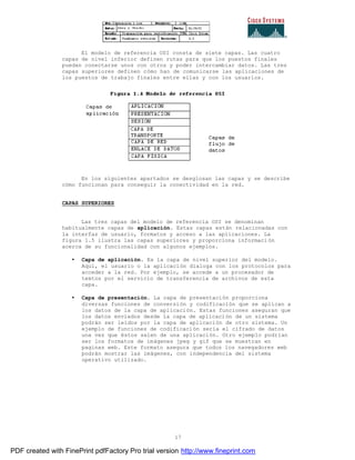 17
El modelo de referencia OSI consta de siete capas. Las cuatro
capas de nivel inferior definen rutas para que los puestos finales
puedan conectarse unos con otros y poder intercambiar datos. Las tres
capas superiores definen cómo han de comunicarse las aplicaciones de
los puestos de trabajo finales entre ellas y con los usuarios.
En los siguientes apartados se desglosan las capas y se describe
cómo funcionan para conseguir la conectividad en la red.
CAPAS SUPERIORES
Las tres capas del modelo de referencia OSI se denominan
habitualmente capas de aplicación. Estas capas están relacionadas con
la interfaz de usuario, formatos y acceso a las aplicaciones. La
figura 1.5 ilustra las capas superiores y proporciona informaci ón
acerca de su funcionalidad con algunos ejemplos.
• Capa de aplicación. Es la capa de nivel superior del modelo.
Aquí, el usuario o la aplicación dialoga con los protocolos para
acceder a la red. Por ejemplo, se accede a un procesador de
textos por el servicio de transferencia de archivos de esta
capa.
• Capa de presentación. La capa de presentación proporciona
diversas funciones de conversión y codificación que se aplican a
los datos de la capa de aplicación. Estas funciones aseguran que
los datos enviados desde la capa de aplicación de un sistema
podrán ser leídos por la capa de aplicación de otro sistema. Un
ejemplo de funciones de codificación sería el cifrado de datos
una vez que éstos salen de una aplicación. Otro ejemplo podrían
ser los formatos de imágenes jpeg y gif que se muestran en
paginas web. Este formato asegura que todos los navegadores web
podrán mostrar las imágenes, con independencia del sistema
operativo utilizado.
PDF created with FinePrint pdfFactory Pro trial version http://www.fineprint.com
 