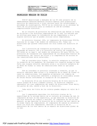 170
PRINCIPIOS BÁSICOS DE TCP/IP
TCP/IP desarrollado a mediados de los 80 como proyecto de la
DARPA(Defense Advanced Research Projects Agency) para proporcionar
servicios de comunicación a nivel nacional para las universidades y
entidades de investigación, TCP/IP se ha convertido en el estándar de
facto de los protocolos para la conexión en red de sistemas
computacionales distintos.
Es un conjunto de protocolos de comunicación que define la forma
de dirigirse a las distintas computadoras de la red, los métodos que
se utilizan para pasar la información de una computadora a otra y
algunos servicios que se pueden utilizar entre computadoras.
El protocolo Internet (IP), el componente de direcciones TCP/IP,
funciona en la capa 3 del modelo de referencia OSI. Todas las
direcciones que quieren comunicarse con otra tienen una direcci ón IP
única.
Los 2 protocolos de transporte principales, el protocolo de
datagrama de usuario, UCP y el protocolo de control de transmisi ón,
TCP están en la capa 4 del modelo de referencia OSI para TCP/IP, los
protocolos de transporte son responsables de los mecanismos b ásicos de
transferencia, del control de flujos y la comprobación de errores en
las comunicaciones entre estaciones.
UDP se considera poco fiable, la estación receptora no confirma
la recepción de los paquetes. Se considera sin conexión porque no hace
falta que ninguna estación remitente avise a la estación receptora de
su deseo de formar un canal de comunicaciones sobre el que pasar
datos.
TCP se considera un protocolo orientado a conexión, ya que la
estación remitente debe avisar a la receptora de su deseo de formar el
canal se comunicaciones. Los paquetes se marcaran con números de
secuencia y las estaciones remitente y receptora se intercambia acuses
de recibo mutuos confirmando la recepción de los paquetes.
La dirección IP es una dirección binaria de 32 bits escrita en
cuatro grupos de 8 bits llamados octetos. La dirección completa
representa los tres componentes del modelo de direcciones IP(es decir,
las partes de red, subred y host de la dirección).
Cada valor de 8 bits de los octetos pueden adoptar el valor de 0
o de 1.
Los 3 componentes describen los distintos niveles de la
especifidad de la entidad dentro de un conjunto de sistemas de red. El
componente de host es más especifico, ya que describe la dirección de
una sola estación de trabajo o servidor. El componente de red es más
general, ya que describe la dirección de un conjunto de host dentro de
la misma lógica de computadores. El componente de subred se encuentra
entre los otros dos componentes. Describe la dirección de un
subconjunto de los host dentro de un espacio de direcciones global de
la red.
PDF created with FinePrint pdfFactory Pro trial version http://www.fineprint.com
 