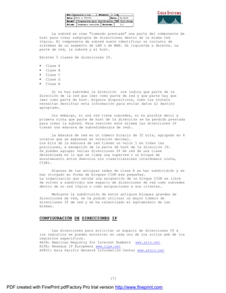 171
La subred se crea "tomando prestada" una parte del componente de
host para crear subgrupos de direcciones dentro de la misma red
lógica. El componente de subred suele identificar un conjunto de
sistemas de un segmento de LAN o de WAN. De izquierda a derecha. La
parte de red, la subred y el host.
Existen 5 clases de direcciones IP.
• Clase A
• Clase B
• Clase C
• Clase D
• Clase E
Si no hay subredes la dirección nos indica que parte de la
dirección de la red que leer como parte de red y que parte hay que
leer como parte de host. Algunos dispositivos, como los routers
necesitan descifrar esta información para evitar datos al destino
apropiado.
Sin embargo, si una red tiene subredes, no es posible decir a
primera vista que parte de host de la dirección se ha perdido prestada
para crear la subred. Para resolver este dilema las direcciones IP
tienen una máscara de subred(máscara de red).
La máscara de red es un número binario de 32 bits, agrupado en 4
octetos que se expresan en notación decimal.
Los bits de la máscara de red tienen un valor 1 en todas las
posiciones, a excepción de la parte de host de la dirección IP.
Se pueden agrupar varias direcciones IP de red de una clase
determinada en lo que se llama una superred o un bloque de
enrutamiento entre dominios sin clase(classless interdomain route,
CIDR).
Algunas de las antiguas redes de clase A se han subdividido y se
han otorgado en forma de bloques CIDR más pequeñas.
La organización que recibe una asignación de un bloque CIDR es libre
de volver a subdividir ese espacio de direcciones de red como subredes
dentro de su red lógica o como asignaciones a sus clientes.
Mediante la subdivisión de estos antiguos bloques grandes de
direcciones de red, se ha podido utilizar un mayor número de
direcciones IP de red y se ha ralentizado el agotamiento de las
mismas.
CONFIGURACIÓN DE DIRECCIONES IP
Las direcciones para solicitar un espacio de direcciones IP a
los registros se pueden encontrar en cada uno de los sitios web de los
registros específicos.
ARIN: American Registry for Internet Numbers www.arin.net
RIPE: Reseaux IP Europeens www.ripe.net
APNIC: Asia Pacific Network Informatión Center www.arnic.net
PDF created with FinePrint pdfFactory Pro trial version http://www.fineprint.com
 