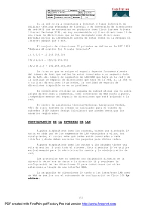 172
Si la red no va a conectarse a Internet o tiene intención de
utilizar técnicas avanzadas de firewall y de conversión de direcciones
de red(NAT) que se encuentran en productos como Cisco Systems Private
Internet Exchange(PIX), es muy recomendable utilizar direcciones IP de
una clase de direcciones que se han designado como direcciones
privadas porque la información acerca de estas redes no la propaga en
Internet ningún ISP o NSP.
El conjunto de direcciones IP privadas se define en la RFC 1918
"Address Allocatión for Private Internets"
10.0.0.0 - 10.255.255.255
172.16.0.0 - 172.31.255.255
192.168.0.0 - 192.168.255.255
La forma en que se asigne el espacio depende fundamentalmente
del número de host que vallan ha estar conectados a un segmento dado
de la LAN, del número de segmentos de LAN/WAN que haya en la red y de
la cantidad de espacio de direcciones que haya en la red. Si la red va
a utilizar direcciones IP privadas, la cantidad de espacio de
direcciones disponible no es un problema.
Es conveniente utilizar un esquema de subred eficaz que no sobre
asigne direcciones a segmentos, como interfaces de WAN punto a punto,
independientemente del espacio de direcciones que esté asignado a la
red.
El centro de asistencia técnica(Technical Assistance Center,
TAC) de Cisco Systems ha creado un calculador para el diseño de
subredes IP(IP Subnet Design Calculator) que pueden descargar los
usuarios registrados.
CONFIGURACION DE LA INTERFAZ DE LAN
Algunos dispositivos como los routers, tienen una dirección IP
única en cada uno de los segmentos de LAN vinculados a ellos. Por
consiguiente, el router sabe qué redes están conectadas a cada
interfaz y donde deben enviarse los paquetes para dichas redes.
Algunos dispositivos como los switch y los bridges tienen una
sola dirección IP para todo el sistema. Esta dirección IP se utiliza
exclusivamente para la administración remota y la administración de
red.
Los protocolos WAN no admiten una asignación dinámica de la
dirección de enlace de datos a la dirección IP y requieren la
configuración de las direcciones IP para comunicarse con otras
estaciones a través de una interfaz WAN.
La asignación de direcciones IP tanto a las interfaces LAN como
de WAN se realiza con el subcomando de configuración de Cisco IOS ip
address.
PDF created with FinePrint pdfFactory Pro trial version http://www.fineprint.com
 