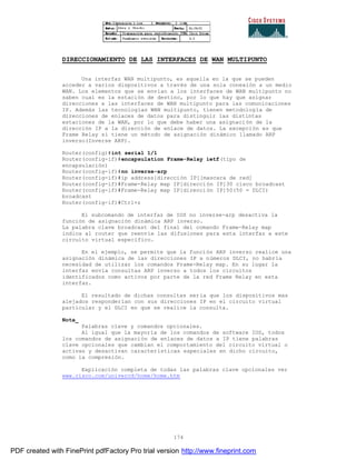 174
DIRECCIONAMIENTO DE LAS INTERFACES DE WAN MULTIPUNTO
Una interfaz WAN multipunto, es aquella en la que se pueden
acceder a varios dispositivos a través de una sola conexión a un medio
WAN. Los elementos que se envían a los interfaces de WAN multipunto no
saben cual es la estación de destino, por lo que hay que asignar
direcciones a las interfaces de WAN multipunto para las comunicaciones
IP. Además las tecnologías WAN multipunto, tienen metodología de
direcciones de enlaces de datos para distinguir las distintas
estaciones de la WAN, por lo que debe haber una asignación de la
dirección IP a la dirección de enlace de datos. La excepción es que
Frame Relay sí tiene un método de asignación dinámico llamado ARP
inverso(Inverse ARP).
Router(config)#int serial 1/1
Router(config-if)#encapsulation Frame-Relay ietf(tipo de
encapsulación)
Router(config-if)#no inverse-arp
Router(config-if)#ip address[dirección IP][mascara de red]
Router(config-if)#Frame-Relay map IP[dirección IP]30 cisco broadcast
Router(config-if)#Frame-Relay map IP[dirección IP]50(50 = DLCI)
broadcast
Router(config-if)#Ctrl+z
El subcomando de interfaz de IOS no inverse-arp desactiva la
función de asignación dinámica ARP inverso.
La palabra clave broadcast del final del comando Frame-Relay map
indica al router que reenvíe las difusiones para esta interfaz a este
circuito virtual específico.
En el ejemplo, se permite que la función ARP inverso realice una
asignación dinámica de las direcciones IP a números DLCI, no habría
necesidad de utilizar los comandos Frame-Relay map. En su lugar la
interfaz envía consultas ARP inverso a todos los circuitos
identificados como activos por parte de la red Frame Relay en esta
interfaz.
El resultado de dichas consultas sería que los dispositivos mas
alejados responderían con sus direcciones IP en el circuito virtual
particular y el DLCI en que se realice la consulta.
Nota_
Palabras clave y comandos opcionales.
Al igual que la mayoría de los comandos de software IOS, todos
los comandos de asignación de enlaces de datos a IP tiene palabras
clave opcionales que cambian el comportamiento del circuito virtual o
activan y desactivan características especiales en dicho circuito,
como la compresión.
Explicación completa de todas las palabras clave opcionales ver
www.cisco.com/univercd/home/home.htm
PDF created with FinePrint pdfFactory Pro trial version http://www.fineprint.com
 