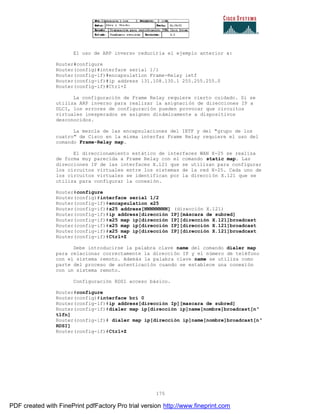 175
El uso de ARP inverso reduciría el ejemplo anterior a:
Router#configure
Router(config)#interface serial 1/1
Router(config-if)#encapsulation Frame-Relay ietf
Router(config-if)#ip address 131.108.130.1 255.255.255.0
Router(config-if)#Ctrl+Z
La configuración de Frame Relay requiere cierto cuidado. Si se
utiliza ARP inverso para realizar la asignación de direcciones IP a
DLCI, los errores de configuración pueden provocar que circuitos
virtuales inesperados se asignen dinámicamente a dispositivos
desconocidos.
La mezcla de las encapsulaciones del IETF y del "grupo de los
cuatro" de Cisco en la misma interfaz Frame Relay requiere el uso del
comando Frame-Relay map.
El direccionamiento estático de interfaces WAN X-25 se realiza
de forma muy parecida a Frame Relay con el comando static map. Las
direcciones IP de las interfaces X.121 que se utilizan para configurar
los circuitos virtuales entre los sistemas de la red X-25. Cada uno de
los circuitos virtuales se identifican por la dirección X.121 que se
utiliza para configurar la conexión.
Router#configure
Router(config)#interface serial 1/2
Router(config-if)#encapsulation x25
Router(config-if)#x25 address[NNNNNNNN] (dirección X.121)
Router(config-if)#ip address[dirección IP][máscara de subred]
Router(config-if)#x25 map ip[dirección IP][dirección X.121]broadcast
Router(config-if)#x25 map ip[dirección IP][dirección X.121]broadcast
Router(config-if)#x25 map ip[dirección IP][dirección X.121]broadcast
Router(config-if)#Ctrl+Z
Debe introducirse la palabra clave name del comando dialer map
para relacionar correctamente la dirección IP y el número de teléfono
con el sistema remoto. Además la palabra clave name se utiliza como
parte del proceso de autenticación cuando se establece una conexión
con un sistema remoto.
Configuración RDSI acceso básico.
Router#configure
Router(config)#interface bri 0
Router(config-if)#ip address[dirección Ip][mascara de subred]
Router(config-if)#dialer map ip[dirección ip]name[nombre]broadcast[nº
tlfn]
Router(config-if)# dialer map ip[dirección ip]name[nombre]broadcast[nº
RDSI]
Router(config-if)#Ctrl+Z
PDF created with FinePrint pdfFactory Pro trial version http://www.fineprint.com
 