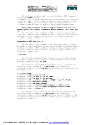 176
Al igual que los restantes tipos de interfaces, ATM requiere el
comando ip address básico.
Sin embargo, con las interfaces ATM, el tipo de comando utilizado para
asignar direcciones IP a la capa de enlace de datos depende del tipo
de protocolo ATM y del tipo de circuitos virtuales que se hayan
utilizado. Estas son las tres posibles variaciones de protocolos:
Encapsulación Control de enlace lógico/Protocolo de acceso a
subred(Logical Link Control/Subnetwork Access Protocol, LLC/SNAP) con
PVC.
En este modelo, se establece un circuito virtual permanente a
través de la red ATM. Los paquetes se identifican de tal forma que se
sabe que van a destinados a una dirección IP al otro extremo del
circuito virtual específico.
Encapsulación LLC/SNAP con PVC.
En este modelo, los paquetes IP se identifican como si fueran
destinados a una dirección de la capa de enlace ATM definida de manera
estática. Los switch ATM establecen el circuito virtual bajo demanda
cuando el router solicita una conexión a la dirección ATM para una
dirección IP específica.
IP con ARP.
En este modelo, la dirección de la capa de enlace ATM de una
dirección IP específica se introduce dinámicamente por medio de una
estación llamada servidor ARP ATM.
La encapsulación LLC/SNAP con PVC hace uso del subcomando de
configuración de interfaz de IOS map-group y del comando de
configuración global de IOS map-list para asignar las direcciones IP a
PVC específicos.
Router#configure
Router(config)#interface atm 1/0
Router(config-if)#atm pvc 3 0 21 aal5snap
Router(config-if)#atm pvc 5 0 22 aalsnap
Router(config-if)#ip address[dirección IP][máscara de subred]
Router(config-if)#map-group[nombre]
Router(config-if)#map-list[nombre]
Router(config-map-list)#ip[dirección ip]atm-vc[nº]broadcast
Router(config-map-list)# ip[dirección ip]atm-vc[nº]broadcast
Router(config-map-list)#Ctrl+Z
La encapsulación LLC/SNAP con SVC hace uso del subcomando de
configuración de interfaz de IOS map-group y del comando de
configuración global de IOS map-list para asignar las direcciones IP a
las direcciones NSAP que se usan para identificar los dispositivos
remotos de la red ATM.
PDF created with FinePrint pdfFactory Pro trial version http://www.fineprint.com
 