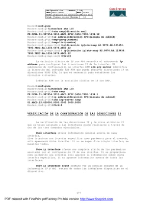 177
Router#configure
Router(config)#interface atm 1/0
Router(config-if)#atm nsap[dirección mac]
FE.DCBA.01.987654.3210.ABCD.EF12.3456.7890.1234.12
Router(config-if)#ip address[dirección IP][mascara de subred]
Router(config-if)#map-group[nombre]
Router(config-if)#map-list[nombre]
Router(config-map-list)#ip[dirección ip]atm-nsap A1.9876.AB.123456.
7890.FEDC.BA.1234.5678.ABCD.12
Router(config-map-list)# ip[dirección ip]atm-snap B2.9876.AB.123456.
7890.FEDC.BA.1234.5678.ABCD.12
Router(config-map-list)#Ctrl+Z
La variación clásica de IP con ARP necesita el subcomando ip
address para configurar las direcciones IP de la interfaz. El
subcomando de configuración de interfaz ATM atm arp-server identifica
la dirección del servidor ARP ATM que puede resolver direcciones IP en
direcciones NSAP ATM, lo que es necesario para establecer los
circuitos virtuales.
Interfaz ATM con la variación clásica de IP con ARP.
Router#configure
Router(config)#interface atm 1/0
Router(config-if)#atm nsap
FE.DCBA.01.987654.3210.ABCD.EF12.3456.7890.1234.1
Router(config-if)#ip address[dirección IP][máscara de subred]
Router(config-if)#atm arp-server nsap
01.ABCD.22.030000.0000.0000.0000.0000
Router(config-if)#Ctrl+Z
VERIFICACIÓN DE LA CONFIGURACIÓN DE LAS DIRECCIONES IP
La verificación de las direcciones IP y de otros atributos IP
que se hayan asignado a las interfaces puede realizarse a trav és de
uno de los tres comandos ejecutables.
Show interface ofrece información general acerca de cada
interfaz.
Sise introduce una interfaz específica como parámetro para el comando,
solo aparecerá dicha interfaz. Si no se especifica ningún interfaz, se
muestran todos.
Show ip interface ofrece una completa visión de los parámetros
asociados con al configuración IP de una interfaz. Si se proporciona
como parámetro una interfaz sólo aparece la información sobre dicha
interfaz específica. Si no aparece información acerca de todas las
interfaces.
Show ip interface brief permite ver un conciso resumen de la
información IP y del estado de todas las interfaces disponibles en el
dispositivo.
PDF created with FinePrint pdfFactory Pro trial version http://www.fineprint.com
 