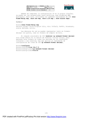178
Además de comprobar la configuración IP en la propia interfaz,
se puede ver las asignaciones tanto estáticas como dinámicas WAN
multipunto. Para ello, utilizamos los comandos ejecutables de IOS show
Frame-Relay map, show atm map, show x.25 map y show dialer maps.
Ejemplo:
Router#show Frame-Relay map
Serial0.16(up): point-to-point dlci, dlci 16(0x10, 0x400), broadcast,
status defined, active.
Las máscaras de red se pueden representar tanto en formato
decimal con puntos, como en formato de cómputo de bits.
El comando ejecutable de IOS terminal ip netmask-format decimal
solo surge efecto en la sesión de terminal virtual actual, para
mantener este formato en todas las sesiones de los terminales
virtuales o las consolas, hay que aplicar el subcomando de
configuración de línea de IOS ip netmask-format decimal.
Router#configure
Router(config)#line vty 0 4
Router(config-line)#ip netmask-format decimal
Router(config-line)#Ctrl+Z
PDF created with FinePrint pdfFactory Pro trial version http://www.fineprint.com
 