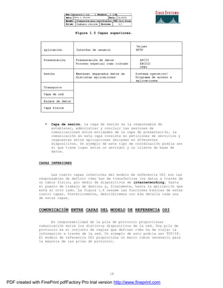 18
Figura 1.5 Capas superiores.
• Capa de sesión. La capa de sesión es la responsable de
establecer, administrar y concluir las sesiones de
comunicaciones entre entidades de la capa de presentación. La
comunicación en esta capa consiste en peticiones de servicios y
respuestas entre aplicaciones ubicadas en diferentes
dispositivos. Un ejemplo de este tipo de coordinación podría ser
el que tiene lugar entre un servidor y un cliente de base de
datos.
CAPAS INFERIORES
Las cuatro capas inferiores del modelo de referencia OSI son las
responsables de definir cómo han de transferirse los datos a través de
un cable físico, por medio de dispositivos de internetworking, hasta
el puesto de trabajo de destino y, finalmente, hasta la aplicaci ón que
está al otro lado. La figura 1.6 resume las funciones básicas de estas
cuatro capas. Posteriormente, describiremos con más detalle cada una
de estas capas.
COMUNICACIÓN ENTRE CAPAS DEL MODELO DE REFERENCIA OSI
Es responsabilidad de la pila de protocolo proporcionar
comunicación entre los distintos dispositivos de la red. Una pila de
protocolo es el conjunto de reglas que definen cómo ha de viajar la
información a través de la red. Un ejemplo de esto podría ser TCP/IP.
El modelo de referencia OSI proporciona un marco común necesario para
la mayoría de las pilas de protocolo.
PDF created with FinePrint pdfFactory Pro trial version http://www.fineprint.com
 