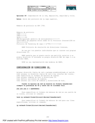 180
Opciones IP: Comprobación de la red, depuración, seguridad y otros.
Datos: Datos del protocolo de la capa superior.
Números de protocolo en RFC 1700.
Números de protocolo
ICMP------1
IGRP------9
Ipv6------41
GRE(Encapsulado genérico de enrutamiento)-------7
Intercambio de paquetes entre redes en el Protocolo Internet(IPX en
IP)-------111
Protocolo de Tunneling de capa 2 (L”TP)---------115
RARP Protocolo de resolución de direcciones inversas.
Se usa por los puestos individuales que no conocen sus propias
direcciones IP.
RARP permite que un puesto envíe una petición relativa a su
propia dirección IP enviando su propia dirección MAC de capa 2 a un
servidor RARP.
DCHP es una implementación más moderna de RARP.
CONFIGURACIÓN DE DIRECCIONES IP.
Asignar dirección lógica de red y gateway predeterminada al switch.
Como asignar la dirección lógica de red a una interfaz del router.
Como especificar el formato de mascara de subred.
Como asignar nombres de host a direcciones IP.
Como definir servidores de nombres.
Como obtener una lista de nombres y direcciones de host.
Cuando la mascara de red se muestre en formato hexadecimal
siempre va precedida de 0X y suele ser en sistemas Unix.
255.255.255.0 = 0XFFFFFF00
Para especificar el formato de máscara de red en una sesión de
un router, utilizar el comando:
term ip netmask-format[bicount|decimal|hexadecimal]
Para especificar el formato de máscara de red para una línea
especificada, utilizar el comando:
ip netmask-format[bicount|decimal|hexadecimal]
PDF created with FinePrint pdfFactory Pro trial version http://www.fineprint.com
 