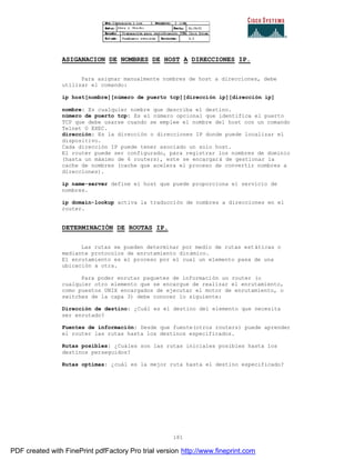 181
ASIGANACION DE NOMBRES DE HOST A DIRECCIONES IP.
Para asignar manualmente nombres de host a direcciones, debe
utilizar el comando:
ip host[nombre][número de puerto tcp][dirección ip][dirección ip]
nombre: Es cualquier nombre que describa el destino.
número de puerto tcp: Es el número opcional que identifica el puerto
TCP que debe usarse cuando se emplee el nombre del host con un comando
Telnet O EXEC.
dirección: Es la dirección o direcciones IP donde puede localizar el
dispositivo.
Cada dirección IP puede tener asociado un solo host.
El router puede ser configurado, para registrar los nombres de dominio
(hasta un máximo de 6 routers), este se encargará de gestionar la
cache de nombres (cache que acelera el proceso de convertir nombres a
direcciones).
ip name-server define el host que puede proporciona el servicio de
nombres.
ip domain-lookup activa la traducción de nombres a direcciones en el
router.
DETERMINACIÓN DE ROUTAS IP.
Las rutas se pueden determinar por medio de rutas estáticas o
mediante protocolos de enrutamiento dinámico.
El enrutamiento es el proceso por el cual un elemento pasa de una
ubicación a otra.
Para poder enrutar paquetes de información un router (o
cualquier otro elemento que se encargue de realizar el enrutamiento,
como puestos UNIX encargados de ejecutar el motor de enrutamiento, o
switches de la capa 3) debe conocer lo siguiente:
Dirección de destino: ¿Cuál es el destino del elemento que necesita
ser enrutado?
Fuentes de información: Desde que fuente(otros routers) puede aprender
el router las rutas hasta los destinos especificados.
Rutas posibles: ¿Cuáles son las rutas iniciales posibles hasta los
destinos perseguidos?
Rutas optimas: ¿cuál es la mejor ruta hasta el destino especificado?
PDF created with FinePrint pdfFactory Pro trial version http://www.fineprint.com
 